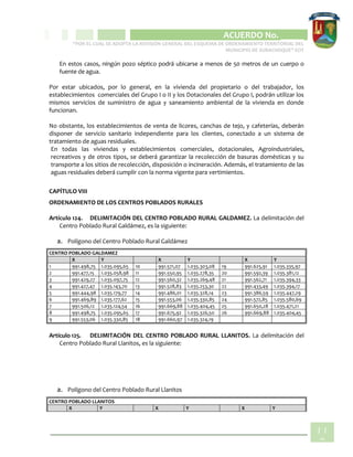 CIPIO DE AGUAZUL
ACUERDO No. _____
“POR EL CUAL SE ADOPTA LA REVISIÓN GENERAL DEL ESQUEMA DE ORDENAMIENTO TERRITORIAL DEL
MUNICIPIO DE SUBACHOQUE” EOT
11
2
En estos casos, ningún pozo séptico podrá ubicarse a menos de 50 metros de un cuerpo o
fuente de agua.
Por estar ubicados, por lo general, en la vivienda del propietario o del trabajador, los
establecimientos comerciales del Grupo I o II y los Dotacionales del Grupo I, podrán utilizar los
mismos servicios de suministro de agua y saneamiento ambiental de la vivienda en donde
funcionan.
No obstante, los establecimientos de venta de licores, canchas de tejo, y cafeterías, deberán
disponer de servicio sanitario independiente para los clientes, conectado a un sistema de
tratamiento de aguas residuales.
En todas las viviendas y establecimientos comerciales, dotacionales, Agroindustriales,
recreativos y de otros tipos, se deberá garantizar la recolección de basuras domésticas y su
transporte a los sitios de recolección, disposición o incineración. Además, el tratamiento de las
aguas residuales deberá cumplir con la norma vigente para vertimientos.
CAPÍTULO VIII
ORDENAMIENTO DE LOS CENTROS POBLADOS RURALES
Artículo 124. DELIMITACIÓN DEL CENTRO POBLADO RURAL GALDAMEZ. La delimitación del
Centro Poblado Rural Galdámez, es la siguiente:
a. Polígono del Centro Poblado Rural Galdámez
CENTRO POBLADO GALDAMEZ
X Y X Y X Y
1 991.498,75 1.035.095,65 10 991.571,07 1.035.303,08 19 991.625,91 1.035.335,97
2 991.477,15 1.035.058,98 11 991.550,95 1.035.278,35 20 991.592,39 1.035.381,12
3 991.429,27 1.035.097,75 12 991.560,32 1.035.269,48 21 991.562,71 1.035.394,33
4 991.427,47 1.035.143,70 13 991.528,83 1.035.253,30 22 991.433,49 1.035.394,17
5 991.444,98 1.035.179,77 14 991.486,01 1.035.328,14 23 991.386,59 1.035.447,29
6 991.469,89 1.035.177,62 15 991.553,06 1.035.330,85 24 991.572,85 1.035.580,69
7 991.506,12 1.035.124,54 16 991.669,88 1.035.404,45 25 991.650,28 1.035.471,21
8 991.498,75 1.035.095,65 17 991.675,92 1.035.326,50 26 991.669,88 1.035.404,45
9 991.553,06 1.035.330,85 18 991.660,97 1.035.324,19
Artículo 125. DELIMITACIÓN DEL CENTRO POBLADO RURAL LLANITOS. La delimitación del
Centro Poblado Rural Llanitos, es la siguiente:
a. Polígono del Centro Poblado Rural Llanitos
CENTRO POBLADO LLANITOS
X Y X Y X Y
 
