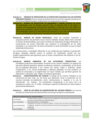 CIPIO DE AGUAZUL
ACUERDO No. _____
“POR EL CUAL SE ADOPTA LA REVISIÓN GENERAL DEL ESQUEMA DE ORDENAMIENTO TERRITORIAL DEL
MUNICIPIO DE SUBACHOQUE” EOT
11
5
Artículo 127. MEDIDAS DE PROTECCIÓN DE LA ESTRUCTURA ECOLÓGICA EN LOS CENTROS
POBLADOS RURALES. Para las áreas de protección de los recursos naturales existentes en
los Centros Poblados Rurales, se determinan los componentes y usos así:
Artículo 128. RONDAS DE PROTECCIÓN DE QUEBRADAS Y DEMÁS CUERPOS DE AGUA.
De conformidad con el Decreto 1449 de 1997, el Acuerdo CAR 16 de 1998 y el
Esquema de Ordenamiento Territorial del Municipio a cada lado del nivel máximo de
aguas de las quebradas y demás cuerpos de agua se define una ronda de protección de 30
mts modificable a partir de la cota máxima de inundación, el cual será realizado mediante
Decreto del Alcalde Municipal, previo concepto de la Autoridad Ambiental.
Artículo 129. MANEJO DE AGUAS RESIDUALES. Todas las viviendas existentes y
propuestas dentro del perímetro de los Centros Poblados Rurales deben tener conexión
al sistema de Alcantarillado y por ende a la Planta de Tratamiento de Aguas Residuales. En
consecuencia, los nuevos desarrollos que requieran la prolongación de las redes
principales o la construcción de redes secundarias no serán autorizados sin que se hayan
adelantado dichas obras.
Las construcciones o actividades diferentes al uso residencial que impliquen la generación
de aguas residuales deberán prever la solución de tratamiento acorde con sus
propios requerimientos para garantizar que no exista contaminación del ambiente ni de las
fuentes de agua.
Artículo 130. MANEJO AMBIENTAL DE LAS ACTIVIDADES PRODUCTIVAS. Las
actividades productivas desarrolladas al interior de los Centros Poblados, en especial las
pecuarias deberán garantizar óptimas condiciones sanitarias y ambientales, de tal forma
que no impliquen afectación a los vecinos por olores, ruidos o desechos, dando
cumplimiento a las normas ambientales y sanitarias aplicables. En caso contrario, no
podrán ser autorizadas o se exigirán lotes de mayor tamaño que permitan generar los
aislamientos suficientes para mitigar los impactos generados.
Artículo 131. CARACTERIZACIÓN DEL PAISAJE. El paisaje de los Centros Poblados ha de
conservarse de tipo rural, de tal forma que elementos como la protección de los
recursos naturales, los aislamientos entre construcciones y respecto a la vía, la
arborización, las huertas, los cerramientos transparentes o en cerca viva y la
arquitectura acorde con el medio, constituyen requisito fundamental de todo proyecto
que pretenda adelantarse.
Artículo 132. USOS DE LAS ÁREAS DE CONSERVACIÓN DEL SISTEMA HÍDRICO. Los usos de
las áreas de conservación del sistema hídrico son los que se indican a continuación:
AREAS DE CONSERVACION DEL SISTEMA HIDRICO
Uso Principal
Conservación de suelos y restauración de la vegetación adecuada para la protección de los
mismos; conformación de la malla ambiental.
Usos Compatibles Recreación pasiva o contemplativa.
Usos Condicionados
Instalación de redes de servicios públicos, construcción de obras de protección de las
márgenes, senderos de tránsito peatonal, estructuras requeridas para la continuidad de la
malla vial.
Usos Prohibidos Los demás
 