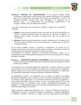 CIPIO DE AGUAZUL
ACUERDO No. _____
“POR EL CUAL SE ADOPTA LA REVISIÓN GENERAL DEL ESQUEMA DE ORDENAMIENTO TERRITORIAL DEL
MUNICIPIO DE SUBACHOQUE” EOT
11
7
Artículo 136. TIPOLOGÍA DE CONSTRUCCIONES. En los Centros Poblados Rurales
únicamente se desarrollarán construcciones para viviendas unifamiliares y las requeridas
para los usos dotacionales, comerciales, de servicios, de equipamiento o anexas a las
actividades principales, estando todas ellas restringidas a la adaptación con el
ambiente rural y a la armonización con los parámetros arquitectónicos y de
ocupación definidos para las demás construcciones.
Las nuevas edificaciones que se autoricen atenderán a alguna de las siguientes
tipologías:
1. Aisladas: Construcciones localizadas dentro del predio de tal forma que generan en
todos los costados aislamientos libres de todo tipo de estructura o cubierta. La
tipología aislada requiere el diseño de fachadas para todos los costados de la
construcción.
2. Adosadas: Construcciones pertenecientes a predios colindantes que se localizan de tal
forma que sobre el lindero común existen estructuras o cubiertas que no permiten
un aislamiento total.
En los Centros Poblados Rurales, se permitirá el adosamiento de máximo dos (2)
viviendas, de tal forma que cada una de ellas requiere el diseño de fachadas en todos sus
costados excepto en el costado o la parte del costado que se adose.
La aprobación de proyectos adosados en desarrollos individuales contará con el
consentimiento expreso del propietario colindante, de tal forma que se garantice el empate
de diseños y fachadas.
Artículo 137. SUBDIVISIÓN DE PREDIOS Y LOTES MÍNIMOS. A partir de la entrada en vigencia
del presente acuerdo no podrán autorizarse divisiones de predios por debajo de las áreas
mínimas que se definen.
La invocación de las excepciones legales para destinación a vivienda, sucesiones y demás
casos previstos en la Ley 160 de 1994 que no cumplan con las áreas mínimas de subdivisión,
deberán acogerse por una sola vez a la opción de proyecto de agrupación con reglamento
de copropiedad y adquiriendo los predios resultantes la calidad de indivisibles.
Las subdivisiones prediales y las posesiones que no cuenten con títulos de propiedad
debidamente registrados y que no cumplan con las áreas mínimas establecidas, solo podrán
ser saneados previa legalización de sus derechos mediante proyectos de agrupación a
partir del área del predio de mayor extensión con título. Los predios existentes a los cuales
correspondan títulos de propiedad como cuerpo cierto debidamente registrado, se
acogerán a la reglamentación especial de construcción establecida para estos y no podrán
subdividirse bajo ninguna circunstancia.
Podrán autorizarse subdivisiones diferentes, con la exclusiva finalidad de regularizar la
configuración de parcelas colindantes mediante la segregación y simultánea agregación
en divisiones prediales existentes. En ningún caso esta regularización podrá implicar
 