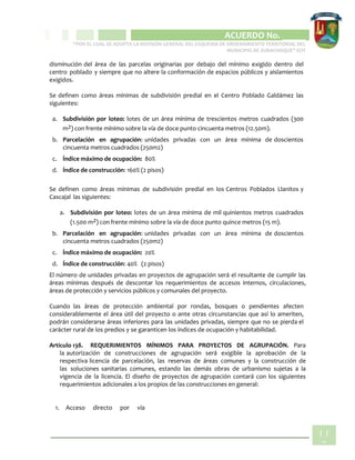 CIPIO DE AGUAZUL
ACUERDO No. _____
“POR EL CUAL SE ADOPTA LA REVISIÓN GENERAL DEL ESQUEMA DE ORDENAMIENTO TERRITORIAL DEL
MUNICIPIO DE SUBACHOQUE” EOT
11
8
disminución del área de las parcelas originarias por debajo del mínimo exigido dentro del
centro poblado y siempre que no altere la conformación de espacios públicos y aislamientos
exigidos.
Se definen como áreas mínimas de subdivisión predial en el Centro Poblado Galdámez las
siguientes:
a. Subdivisión por loteo: lotes de un área mínima de trescientos metros cuadrados (300
m2) con frente mínimo sobre la vía de doce punto cincuenta metros (12.50m).
b. Parcelación en agrupación: unidades privadas con un área mínima de doscientos
cincuenta metros cuadrados (250m2)
c. Índice máximo de ocupación: 80%
d. Índice de construcción: 160% (2 pisos)
Se definen como áreas mínimas de subdivisión predial en los Centros Poblados Llanitos y
Cascajal las siguientes:
a. Subdivisión por loteo: lotes de un área mínima de mil quinientos metros cuadrados
(1.500 m2) con frente mínimo sobre la vía de doce punto quince metros (15 m).
b. Parcelación en agrupación: unidades privadas con un área mínima de doscientos
cincuenta metros cuadrados (250m2)
c. Índice máximo de ocupación: 20%
d. Índice de construcción: 40% (2 pisos)
El número de unidades privadas en proyectos de agrupación será el resultante de cumplir las
áreas mínimas después de descontar los requerimientos de accesos internos, circulaciones,
áreas de protección y servicios públicos y comunales del proyecto.
Cuando las áreas de protección ambiental por rondas, bosques o pendientes afecten
considerablemente el área útil del proyecto o ante otras circunstancias que así lo ameriten,
podrán considerarse áreas inferiores para las unidades privadas, siempre que no se pierda el
carácter rural de los predios y se garanticen los índices de ocupación y habitabilidad.
Artículo 138. REQUERIMIENTOS MÍNIMOS PARA PROYECTOS DE AGRUPACIÓN. Para
la autorización de construcciones de agrupación será exigible la aprobación de la
respectiva licencia de parcelación, las reservas de áreas comunes y la construcción de
las soluciones sanitarias comunes, estando las demás obras de urbanismo sujetas a la
vigencia de la licencia. El diseño de proyectos de agrupación contará con los siguientes
requerimientos adicionales a los propios de las construcciones en general:
1. Acceso directo por vía
 