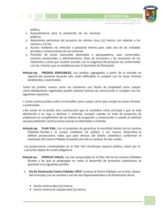 CIPIO DE AGUAZUL
ACUERDO No. _____
“POR EL CUAL SE ADOPTA LA REVISIÓN GENERAL DEL ESQUEMA DE ORDENAMIENTO TERRITORIAL DEL
MUNICIPIO DE SUBACHOQUE” EOT
11
9
pública.
2. Autosuficiencia para la prestación de los servicios
públicos
3. Aislamiento perimetral del proyecto de mínimo cinco (5) metros con relación a los
vecinos y a la vía.
4. Acceso mediante vía vehicular o peatonal interna para cada una de las unidades
privadas y construcciones de uso comunal.
5. Previsión de zonas comunales destinadas a parqueaderos, usos comerciales,
servicios asistenciales o administrativos, sitios de encuentro y de recreación de los
habitantes y otros que resulten acordes con la magnitud del proyecto de conformidad
con los criterios que se establezcan por la Secretaría de Planeación.
Artículo 139. PREDIOS EDIFICABLES. Los predios segregados a partir de la entrada en
vigencia del presente Acuerdo sólo serán edificables si cumplen con las áreas mínimas
establecidas o autorizadas.
Tanto los predios nuevos como los existentes con títulos de propiedad como cuerpo
cierto debidamente registrados podrán obtener licencia de construcción si cumplen con los
siguientes requisitos:
1. Existe certeza jurídica sobre el inmueble como cuerpo cierto que cumple las áreas mínimas
o autorizadas.
2.No existe en el predio otra construcción que se considere como principal y que se esté
destinando o se vaya a destinar a vivienda, excepto cuando se trate de proyectos de
ampliación en cumplimiento de los índices de ocupación y construcción o cuando la solicitud
sea para adelantar construcciones anexas no destinadas a vivienda.
Artículo 140. PLAN VIAL. Con el propósito de garantizar la movilidad dentro de los Centros
Poblados Rurales y el acceso mediante vía pública a los nuevos desarrollos se
definen proyecciones viales que para efectos del diseño urbanístico conforman el
manzaneo del Centro Poblado sin perder por ello su carácter de vías rurales.
Las proyecciones contempladas en el Plan Vial constituyen espacio público, razón por la
cual serán objeto de cesión obligatoria
Artículo 141. PERFILES VIALES. Las vías proyectadas en el Plan Vial de los Centros Poblados
Rurales y las que se propongan en razón al desarrollo de proyectos urbanísticos se
ajustarán a los siguientes perfiles:
1. Vía De Penetración Centro Poblado. VPCP. Conecta al Centro Poblado con el área urbana
del municipio, con las veredas o con las vías Departamentales o de Penetración Rural.
• Ancho mínimo diez (10) metros
• Ancho mínimo de calzada siete (7) metros
 