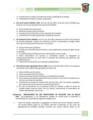 CIPIO DE AGUAZUL
ACUERDO No. _____
“POR EL CUAL SE ADOPTA LA REVISIÓN GENERAL DEL ESQUEMA DE ORDENAMIENTO TERRITORIAL DEL
MUNICIPIO DE SUBACHOQUE” EOT
12
0
• Cuneta de Uno y medio (1.5) metros de ancho a cada lado de la calzada.
• Tratamiento en asfalto o recebo compactado.
2. Vía Local Centro Poblado. VLCP. Son las vías de tráfico local del Centro Poblado que
conectan con las vías de penetración del Centro Poblado.
 Ancho mínimo cinco (5) metros
• Ancho de calzada cuatro (4) metros
• Cuneta de 50 Cms (0.50) de ancho a cada lado de la calzada.
• Tratamiento en recebo compactado o huellas de cemento.
3. Vía Peatonal Centro Poblado. Son las vías de tráfico peatonal al interior de proyectos
de vivienda agrupada o donde las condiciones físicas o ambientales no hagan viable
otro tipo de vía para permitir el acceso a los predios.
• Ancho mínimo tres (3) metros
• Cunetas de cincuenta (50) centímetros u otro diseño para manejo de aguas lluvias
a cada lado.
• En el diseño del perfil deberá incluirse arborización o zonas verdes.
• Podrá desarrollarse en terrazas o escalinatas cuando la topografía lo
amerite, garantizándose en todo caso la supresión de barreras para personas con
movilidad reducida.
• Tratamiento en piso duro con materiales antideslizantes.
4. Vías Internas para Agrupación Rural. VIAR. Son las vías de tráfico interno en proyectos
de vivienda u otros desarrollos agrupados en suelo rural.
• Ancho mínimo seis (6) metros
• Ancho de calzada cinco (5) metros
• Cunetas de cincuenta (50) centímetros a cada lado de la calzada.
• Zona verde de circulación peatonal de dos (2) metros en uno de los costados de la
vía o de un (1) metro a cada lado.
• Tratamiento en Huellas de recebo o piso duro de Uno, Dos y Un metros, separados
por zonas verdes de Cero punto Cincuenta (0.50) metros.
• En caso de plantearse en el proyecto circuito de entrada y salida el ancho de
calzada puede reducirse hasta tres (3) metros, manteniendo el tratamiento de
huellas separadas por zona verde.
Artículo 142. OBLIGACIONES DE LOS PROPIETARIOS EN RELACIÓN CON LA MALLA
VIAL. Los propietarios y los diseñadores tendrán en cuenta para el desarrollo o
normalización de los predios las siguientes obligaciones:
1. Todos los predios existentes o segregados al interior del Centro Poblado contarán
con acceso directo desde la vía pública vehicular o peatonal. En los casos de
agrupaciones las unidades privadas contarán con acceso directo desde la vía
 
