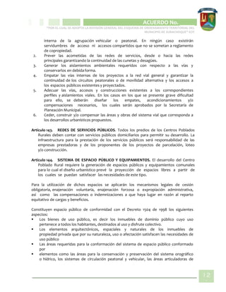 CIPIO DE AGUAZUL
ACUERDO No. _____
“POR EL CUAL SE ADOPTA LA REVISIÓN GENERAL DEL ESQUEMA DE ORDENAMIENTO TERRITORIAL DEL
MUNICIPIO DE SUBACHOQUE” EOT
12
1
interna de la agrupación vehicular o peatonal. En ningún caso existirán
servidumbres de acceso ni accesos compartidos que no se sometan a reglamento
de copropiedad.
2. Prever las acometidas de las redes de servicios, desde o hacia las redes
principales garantizando la continuidad de las cunetas y desagües.
3. Generar los aislamientos ambientales requeridos con respecto a las vías y
conservarlos en debida forma.
4. Empatar las vías internas de los proyectos a la red vial general y garantizar la
continuidad de los circuitos peatonales o de movilidad alternativa y los accesos a
los espacios públicos existentes y proyectados.
5. Adecuar las vías, accesos y construcciones existentes a los correspondientes
perfiles y aislamientos viales. En los casos en los que se presente grave dificultad
para ello, se deberán diseñar los empates, acondicionamientos y/o
compensaciones necesarios, los cuales serán aprobados por la Secretaría de
Planeación Municipal.
6. Ceder, construir y/o compensar las áreas y obras del sistema vial que corresponda a
los desarrollos urbanísticos propuestos.
Artículo 143. REDES DE SERVICIOS PÚBLICOS. Todos los predios de los Centros Poblados
Rurales deben contar con servicios públicos domiciliarios para permitir su desarrollo. La
infraestructura para la prestación de los servicios públicos será responsabilidad de las
empresas prestadoras y de los proponentes de los proyectos de parcelación, loteo
y/o construcción.
Artículo 144. SISTEMA DE ESPACIO PÚBLICO Y EQUIPAMIENTOS. El desarrollo del Centro
Poblado Rural requiere la generación de espacios públicos y equipamientos comunales
para lo cual el diseño urbanístico prevé la proyección de espacios libres a partir de
los cuales se puedan satisfacer las necesidades de este tipo.
Para la utilización de dichos espacios se aplicarán los mecanismos legales de cesión
obligatoria, enajenación voluntaria, enajenación forzosa o expropiación administrativa,
así como las compensaciones o indemnizaciones a que haya lugar en razón al reparto
equitativo de cargas y beneficios.
Constituyen espacio público de conformidad con el Decreto 1504 de 1998 los siguientes
aspectos:
 Los bienes de uso público, es decir los inmuebles de dominio público cuyo uso
pertenece a todos los habitantes, destinados al uso y disfrute colectivo.
 Los elementos arquitectónicos, espaciales y naturales de los inmuebles de
propiedad privada que por su naturaleza, uso o afectación satisfacen las necesidades de
uso público
 Las áreas requeridas para la conformación del sistema de espacio público conformado
por
 elementos como las áreas para la conservación y preservación del sistema orográfico
o hídrico, los sistemas de circulación peatonal y vehicular, las áreas articuladoras de
 