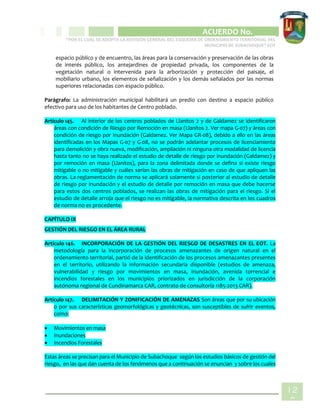 CIPIO DE AGUAZUL
ACUERDO No. _____
“POR EL CUAL SE ADOPTA LA REVISIÓN GENERAL DEL ESQUEMA DE ORDENAMIENTO TERRITORIAL DEL
MUNICIPIO DE SUBACHOQUE” EOT
12
2
espacio público y de encuentro, las áreas para la conservación y preservación de las obras
de interés público, los antejardines de propiedad privada, los componentes de la
vegetación natural o intervenida para la arborización y protección del paisaje, el
mobiliario urbano, los elementos de señalización y los demás señalados por las normas
superiores relacionadas con espacio público.
Parágrafo: La administración municipal habilitará un predio con destino a espacio público
efectivo para uso de los habitantes de Centro poblado.
Artículo 145. Al interior de los centros poblados de Llanitos 2 y de Galdamez se identificaron
áreas con condición de Riesgo por Remoción en masa (Llanitos 2. Ver mapa G-07) y áreas con
condición de riesgo por Inundación (Galdamez. Ver Mapa GR-08), debido a ello en las áreas
identificadas en los Mapas G-07 y G-08, no se podrán adelantar procesos de licenciamiento
para demolición y obra nueva, modificación, ampliación ni ninguna otra modalidad de licencia
hasta tanto no se haya realizado el estudio de detalle de riesgo por inundación (Galdamez) y
por remoción en masa (Llanitos), para la zona delimitada donde se defina si existe riesgo
mitigable o no mitigable y cuáles serían las obras de mitigación en caso de que apliquen las
obras. La reglamentación de norma se aplicará solamente si posterior al estudio de detalle
de riesgo por inundación y el estudio de detalle por remoción en masa que debe hacerse
para estos dos centros poblados, se realizan las obras de mitigación para el riesgo. Si el
estudio de detalle arroja que el riesgo no es mitigable, la normativa descrita en los cuadros
de norma no es procedente.
CAPÍTULO IX
GESTIÓN DEL RIESGO EN EL ÁREA RURAL
Artículo 146. INCORPORACIÓN DE LA GESTIÓN DEL RIESGO DE DESASTRES EN EL EOT. La
metodología para la incorporación de procesos amenazantes de origen natural en el
ordenamiento territorial, partió de la identificación de los procesos amenazantes presentes
en el territorio, utilizando la información secundaria disponible (estudios de amenaza,
vulnerabilidad y riesgo por movimientos en masa, inundación, avenida torrencial e
incendios forestales en los municipios priorizados en jurisdicción de la corporación
autónoma regional de Cundinamarca CAR, contrato de consultoría 1185-2013 CAR).
Artículo 147. DELIMITACIÓN Y ZONIFICACIÓN DE AMENAZAS Son áreas que por su ubicación
o por sus características geomorfológicas y geotécnicas, son susceptibles de sufrir eventos,
como:
 Movimientos en masa
 Inundaciones
 Incendios Forestales
Estas áreas se precisan para el Municipio de Subachoque según los estudios básicos de gestión del
riesgo, en las que dan cuenta de los fenómenos que a continuación se enuncian y sobre los cuales
 
