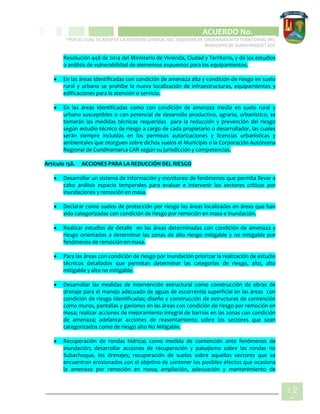 CIPIO DE AGUAZUL
ACUERDO No. _____
“POR EL CUAL SE ADOPTA LA REVISIÓN GENERAL DEL ESQUEMA DE ORDENAMIENTO TERRITORIAL DEL
MUNICIPIO DE SUBACHOQUE” EOT
12
8
Resolución 448 de 2014 del Ministerio de Vivienda, Ciudad y Territorio, y de los estudios
o análisis de vulnerabilidad de elementos expuestos para los equipamientos.
 En las áreas identificadas con condición de amenaza alta y condición de riesgo en suelo
rural y urbano se prohíbe la nueva localización de infraestructuras, equipamientos y
edificaciones para la atención o servicio.
 En las áreas identificadas como con condición de amenaza media en suelo rural y
urbano susceptibles o con potencial de desarrollo productivo, agrario, urbanístico, se
tomarán las medidas técnicas requeridas para la reducción y prevención del riesgo
según estudio técnico de riesgo a cargo de cada propietario o desarrollador, las cuales
serán siempre incluidas en los permisos autorizaciones y licencias urbanísticas y
ambientales que otorguen sobre dichos suelos el Municipio o la Corporación Autónoma
Regional de Cundinamarca CAR según su jurisdicción y competencias.
Artículo 158. ACCIONES PARA LA REDUCCIÓN DEL RIESGO
 Desarrollar un sistema de información y monitoreo de fenómenos que permita llevar a
cabo análisis espacio temporales para evaluar e intervenir los sectores críticos por
inundaciones y remoción en masa.
 Declarar como suelos de protección por riesgo las áreas localizadas en áreas que han
sido categorizadas con condición de riesgo por remoción en masa e inundación.
 Realizar estudios de detalle en las áreas determinadas con condición de amenaza y
riesgo orientados a determinar las zonas de alto riesgo mitigable y no mitigable por
fenómenos de remoción en masa.
 Para las áreas con condición de riesgo por inundación priorizar la realización de estudio
técnicos detallados que permitan determinar las categorías de riesgo, alto, alto
mitigable y alto no mitigable.
 Desarrollar las medidas de intervención estructural como construcción de obras de
drenaje para el manejo adecuado de aguas de escorrentía superficial en las áreas con
condición de riesgo identificadas; diseño y construcción de estructuras de contención
como muros, pantallas y gaviones en las áreas con condición de riesgo por remoción en
masa; realizar acciones de mejoramiento integral de barrios en las zonas con condición
de amenaza; adelantar acciones de reasentamiento sobre los sectores que sean
categorizados como de riesgo alto No Mitigable.
 Recuperación de rondas hídricas como medida de contención ante fenómenos de
inundación; desarrollar acciones de recuperación y paisajismo sobre las rondas rio
Subachoque, los drenajes; recuperación de suelos sobre aquellos sectores que se
encuentran erosionados con el objetivo de contener los posibles efectos que ocasiona
la amenaza por remoción en masa; ampliación, adecuación y mantenimiento de
 