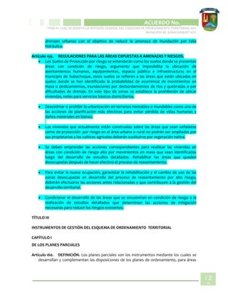 CIPIO DE AGUAZUL
ACUERDO No. _____
“POR EL CUAL SE ADOPTA LA REVISIÓN GENERAL DEL ESQUEMA DE ORDENAMIENTO TERRITORIAL DEL
MUNICIPIO DE SUBACHOQUE” EOT
12
9
drenajes urbanos con el objetivo de reducir la amenaza de inundación por falla
hidráulica.
Artículo 159. REGULACIONES PARA LAS ÁREAS EXPUESTAS A AMENAZAS Y RIESGOS.
 Los Suelos de Protección por riesgo se entenderán como los suelos donde se presentan
áreas con condición de riesgo, argumento que imposibilita la ubicación de
asentamientos humanos, equipamientos, espacio público e infraestructura; en el
municipio de Subachoque, estos suelos se refieren a las áreas que están ubicadas en
suelos donde se han identificado la probabilidad de ocurrencia de movimientos en
masa o deslizamientos, inundaciones por desbordamientos de ríos y quebradas o por
dificultades de drenaje. En este tipo de zonas se establece la prohibición de ubicar
viviendas, redes para servicios básicos domiciliarios.
 Desestimar o prohibir la urbanización en terrenos inestables o inundables como una de
las acciones de planificación más efectivas para evitar pérdida de vidas humanas y
daños materiales en bienes.
 Las viviendas que actualmente están construidas sobre las áreas que sean señaladas
como de protección por riesgo en el área urbana o rural no podrán ser ampliadas por
sus propietarios y los cultivos agrícolas deberán sustituirse por vegetación nativa.
 Se deben emprender las acciones correspondientes para reubicar las viviendas en
áreas con condición de riesgo alto por movimientos en masa que sean identificadas
luego del desarrollo de estudios detallados. Rehabilitar las áreas que queden
desocupadas después de hacer efectivo el proceso de reasentamiento.
 Para evitar la nueva ocupación, garantizar la rehabilitación y el cambio de uso de las
zonas desocupadas en desarrollo del proceso de reasentamiento por alto riesgo,
deberán efectuarse las acciones antes relacionadas y que contribuyen a la gestión del
desarrollo territorial.
 Condicionar el desarrollo de las áreas que se encuentran en condición de riesgo a la
realización de estudios detallados que determinen las acciones de mitigación
necesarias para reducir los riesgos existentes.
TÍTULO III
INSTRUMENTOS DE GESTIÓN DEL ESQUEMA DE ORDENAMIENTO TERRITORIAL
CAPÍTULO I
DE LOS PLANES PARCIALES
Artículo 160. DEFINICIÓN. Los planes parciales son los instrumentos mediante los cuales se
desarrollan y complementan las disposiciones de los planes de ordenamiento, para áreas
 