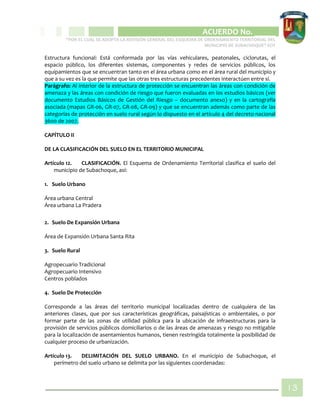 CIPIO DE AGUAZUL
ACUERDO No. _____
“POR EL CUAL SE ADOPTA LA REVISIÓN GENERAL DEL ESQUEMA DE ORDENAMIENTO TERRITORIAL DEL
MUNICIPIO DE SUBACHOQUE” EOT
13
Estructura funcional: Está conformada por las vías vehiculares, peatonales, ciclorutas, el
espacio público, los diferentes sistemas, componentes y redes de servicios públicos, los
equipamientos que se encuentran tanto en el área urbana como en el área rural del municipio y
que a su vez es la que permite que las otras tres estructuras precedentes interactúen entre sí.
Parágrafo: Al interior de la estructura de protección se encuentran las áreas con condición de
amenaza y las áreas con condición de riesgo que fueron evaluadas en los estudios básicos (ver
documento Estudios Básicos de Gestión del Riesgo – documento anexo) y en la cartografía
asociada (mapas GR-06, GR-07, GR-08, GR-09) y que se encuentran además como parte de las
categorías de protección en suelo rural según lo dispuesto en el artículo 4 del decreto nacional
3600 de 2007.
CAPÍTULO II
DE LA CLASIFICACIÓN DEL SUELO EN EL TERRITORIO MUNICIPAL
Artículo 12. CLASIFICACIÓN. El Esquema de Ordenamiento Territorial clasifica el suelo del
municipio de Subachoque, así:
1. Suelo Urbano
Área urbana Central
Área urbana La Pradera
2. Suelo De Expansión Urbana
Área de Expansión Urbana Santa Rita
3. Suelo Rural
Agropecuario Tradicional
Agropecuario Intensivo
Centros poblados
4. Suelo De Protección
Corresponde a las áreas del territorio municipal localizadas dentro de cualquiera de las
anteriores clases, que por sus características geográficas, paisajísticas o ambientales, o por
formar parte de las zonas de utilidad pública para la ubicación de infraestructuras para la
provisión de servicios públicos domiciliarios o de las áreas de amenazas y riesgo no mitigable
para la localización de asentamientos humanos, tienen restringida totalmente la posibilidad de
cualquier proceso de urbanización.
Artículo 13. DELIMITACIÓN DEL SUELO URBANO. En el municipio de Subachoque, el
perímetro del suelo urbano se delimita por las siguientes coordenadas:
 