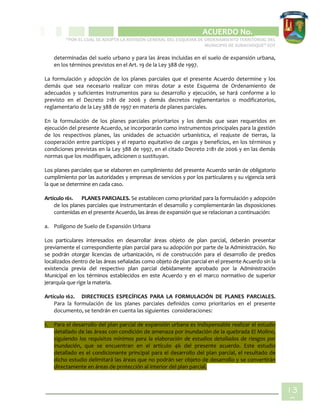 CIPIO DE AGUAZUL
ACUERDO No. _____
“POR EL CUAL SE ADOPTA LA REVISIÓN GENERAL DEL ESQUEMA DE ORDENAMIENTO TERRITORIAL DEL
MUNICIPIO DE SUBACHOQUE” EOT
13
0
determinadas del suelo urbano y para las áreas incluidas en el suelo de expansión urbana,
en los términos previstos en el Art. 19 de la Ley 388 de 1997.
La formulación y adopción de los planes parciales que el presente Acuerdo determine y los
demás que sea necesario realizar con miras dotar a este Esquema de Ordenamiento de
adecuados y suficientes instrumentos para su desarrollo y ejecución, se hará conforme a lo
previsto en el Decreto 2181 de 2006 y demás decretos reglamentarios o modificatorios,
reglamentario de la Ley 388 de 1997 en materia de planes parciales.
En la formulación de los planes parciales prioritarios y los demás que sean requeridos en
ejecución del presente Acuerdo, se incorporarán como instrumentos principales para la gestión
de los respectivos planes, las unidades de actuación urbanística, el reajuste de tierras, la
cooperación entre partícipes y el reparto equitativo de cargas y beneficios, en los términos y
condiciones previstas en la Ley 388 de 1997, en el citado Decreto 2181 de 2006 y en las demás
normas que los modifiquen, adicionen o sustituyan.
Los planes parciales que se elaboren en cumplimiento del presente Acuerdo serán de obligatorio
cumplimiento por las autoridades y empresas de servicios y por los particulares y su vigencia será
la que se determine en cada caso.
Artículo 161. PLANES PARCIALES. Se establecen como prioridad para la formulación y adopción
de los planes parciales que instrumentarán el desarrollo y complementarán las disposiciones
contenidas en el presente Acuerdo, las áreas de expansión que se relacionan a continuación:
a. Polígono de Suelo de Expansión Urbana
Los particulares interesados en desarrollar áreas objeto de plan parcial, deberán presentar
previamente el correspondiente plan parcial para su adopción por parte de la Administración. No
se podrán otorgar licencias de urbanización, ni de construcción para el desarrollo de predios
localizados dentro de las áreas señaladas como objeto de plan parcial en el presente Acuerdo sin la
existencia previa del respectivo plan parcial debidamente aprobado por la Administración
Municipal en los términos establecidos en este Acuerdo y en el marco normativo de superior
jerarquía que rige la materia.
Artículo 162. DIRECTRICES ESPECÍFICAS PARA LA FORMULACIÓN DE PLANES PARCIALES.
Para la formulación de los planes parciales definidos como prioritarios en el presente
documento, se tendrán en cuenta las siguientes consideraciones:
1. Para el desarrollo del plan parcial de expansión urbana es indispensable realizar el estudio
detallado de las áreas con condición de amenaza por inundación de la quebrada El Molino,
siguiendo los requisitos mínimos para la elaboración de estudios detallados de riesgos por
inundación, que se encuentran en el artículo 46 del presente acuerdo. Este estudio
detallado es el condicionante principal para el desarrollo del plan parcial, el resultado de
dicho estudio delimitará las áreas que no podrán ser objeto de desarrollo y se convertirán
directamente en áreas de protección al interior del plan parcial.
 