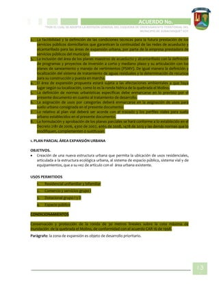 CIPIO DE AGUAZUL
ACUERDO No. _____
“POR EL CUAL SE ADOPTA LA REVISIÓN GENERAL DEL ESQUEMA DE ORDENAMIENTO TERRITORIAL DEL
MUNICIPIO DE SUBACHOQUE” EOT
13
1
2. La factibilidad y la definición de las condiciones técnicas para la futura prestación de los
servicios públicos domiciliarios que garanticen la continuidad de las redes de acueducto y
alcantarillado para las áreas de expansión urbana, por parte de la empresa prestadora de
servicios públicos del municipio.
3. La inclusión del área de los planes maestros de acueducto y alcantarillado con la definición
de programas y proyectos de inversión a corto y mediano plazo y su articulación con los
planes de saneamiento y manejo de vertimientos (PSMV). De igual manera la definición y
localización del sistema de tratamiento de aguas residuales y la determinación de recursos
para su construcción y puesta en marcha.
4. El área de expansión propuesta estará sujeta a las afectaciones ambientales a que haya
lugar según su localización, como lo es la ronda hídrica de la quebrada el Molino.
5. La definición de normas urbanísticas específicas debe enmarcarse en lo previsto por el
presente documento en cuanto al tratamiento de desarrollo.
6. La asignación de usos por categorías deberá enmarcarse en la asignación de usos para
suelo urbano consignada en el presente documento.
7. Lo relativo al plan vial deberá ser acorde con el trazado y los perfiles viales para suelo
urbano establecidos en el presente documento.
8. La formulación y aprobación de los planes parciales se hará conforme a lo establecido en el
Decreto 2181 de 2006, 4300 de 2007, 4065 de 2008, 1478 de 2013 y las demás normas que lo
modifiquen, complementen o sustituyan.
1. PLAN PARCIAL ÁREA EXPANSIÓN URBANA
OBJETIVOS.
 Creación de una nueva estructura urbana que permita la ubicación de usos residenciales,
articulada a la estructura ecológica urbana, al sistema de espacio público, sistema vial y de
equipamientos, que a su vez de artículo con el área urbana existente.
USOS PERMITIDOS
1. Residencial unifamiliar y bifamiliar
2. Comercio y servicios grupo I
3. Dotacional grupo I y II
4. Espacio público
CONDICIONAMIENTOS
Conservación y protección de la ronda de 30 metros lineales sobre la cota máxima de
inundación de la quebrada el Molino, de conformidad con el acuerdo CAR 16 de 1998.
Parágrafo: la zona de expansión es objeto de desarrollo prioritario.
 