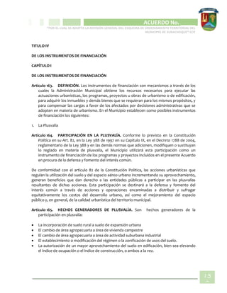 CIPIO DE AGUAZUL
ACUERDO No. _____
“POR EL CUAL SE ADOPTA LA REVISIÓN GENERAL DEL ESQUEMA DE ORDENAMIENTO TERRITORIAL DEL
MUNICIPIO DE SUBACHOQUE” EOT
13
2
TITULO IV
DE LOS INSTRUMENTOS DE FINANCIACIÓN
CAPÍTULO I
DE LOS INSTRUMENTOS DE FINANCIACIÓN
Artículo 163. DEFINICIÓN. Los instrumentos de financiación son mecanismos a través de los
cuales la Administración Municipal obtiene los recursos necesarios para ejecutar las
actuaciones urbanísticas, los programas, proyectos u obras de urbanismo o de edificación,
para adquirir los inmuebles y demás bienes que se requieran para los mismos propósitos, y
para compensar las cargas a favor de los afectados por decisiones administrativas que se
adopten en materia de urbanismo. En el Municipio establecen como posibles instrumentos
de financiación los siguientes:
1. La Plusvalía
Artículo 164. PARTICIPACIÓN EN LA PLUSVALÍA. Conforme lo previsto en la Constitución
Política en su Art. 82, en la Ley 388 de 1997 en su Capítulo IX, en el Decreto 1788 de 2004,
reglamentario de la Ley 388 y en las demás normas que adicionen, modifiquen o sustituyan
lo reglado en materia de plusvalía, el Municipio utilizará esta participación como un
instrumento de financiación de los programas y proyectos incluidos en el presente Acuerdo
en procura de la defensa y fomento del interés común.
De conformidad con el artículo 82 de la Constitución Política, las acciones urbanísticas que
regulan la utilización del suelo y del espacio aéreo urbano incrementando su aprovechamiento,
generan beneficios que dan derecho a las entidades públicas a participar en las plusvalías
resultantes de dichas acciones. Esta participación se destinará a la defensa y fomento del
interés común a través de acciones y operaciones encaminadas a distribuir y sufragar
equitativamente los costos del desarrollo urbano, así como el mejoramiento del espacio
público y, en general, de la calidad urbanística del territorio municipal.
Artículo 165. HECHOS GENERADORES DE PLUSVALÍA. Son hechos generadores de la
participación en plusvalía:
 La incorporación de suelo rural a suelo de expansión urbana
 El cambio de área agropecuaria a área de vivienda campestre
 El cambio de área agropecuaria a área de actividad suburbana industrial
 El establecimiento o modificación del régimen o la zonificación de usos del suelo.
 La autorización de un mayor aprovechamiento del suelo en edificación, bien sea elevando
el índice de ocupación o el índice de construcción, o ambos a la vez.
 