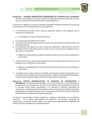 CIPIO DE AGUAZUL
ACUERDO No. _____
“POR EL CUAL SE ADOPTA LA REVISIÓN GENERAL DEL ESQUEMA DE ORDENAMIENTO TERRITORIAL DEL
MUNICIPIO DE SUBACHOQUE” EOT
13
3
Artículo 166. ACCIONES URBANÍSTICAS GENERADORAS DE PLUSVALÍA EN EL MUNICIPIO.
Conforme a lo reglado, las acciones urbanísticas adoptadas mediante el presente acuerdo,
que se constituyen en hechos generadores, son las siguientes:
Conforme a lo reglado, las acciones urbanísticas adoptadas mediante el presente acuerdo, que
se constituyen en hechos generadores, son las siguientes:
1. La incorporación de suelo rural a suelo de expansión urbana, en los polígonos que se
relacionan a continuación:
a. Tres Polígonos de Suelo de Expansión urbana.
2. La incorporación de predios al área urbana.
3. La incorporación de área agropecuaria a corredor vial suburbano de actividad turística y de
vivienda campestre.
4. La modificación del régimen de usos a través de la definición y delimitación de áreas de
actividad, tanto en suelo urbano como en suelo rural, lo cual ocurre en los polígonos que se
relacionan a continuación:
a. Polígonos correspondientes al área de actividad comercial y de servicios, localizados en
suelo urbano.
5. La autorización de un mayor aprovechamiento del suelo en edificación, lo cual ocurre en los
polígonos que se relacionan a continuación:
a. Polígonos correspondientes al área de actividad comercial y de servicios, localizados en
suelo urbano.
6. Los predios en los cuales, según los resultados del respectivo estudio de plusvalía que en
cumplimiento de lo previsto en el presente Acuerdo, realice la Administración Municipal, se
encuentre que se presenta alguno de los hechos generadores de plusvalía.
Artículo 167. TÍTULOS REPRESENTATIVOS DE DERECHOS DE CONSTRUCCIÓN Y
DESARROLLO. La Administración Municipal, a través de la Tesorería y con fundamento en
lo establecido en los artículos 88, 89 y 90 de la Ley 388 de 1.997, podrá emitir y colocar en
el mercado títulos valores equivalentes a los derechos y derechos adicionales de
construcción y desarrollo, previa autorización a través de Acuerdo de iniciativa del Alcalde,
expedido por el Concejo Municipal, como un instrumento alternativo para hacer efectiva la
correspondiente participación municipal en plusvalía.
El monto, la oportunidad, y demás condiciones y aspectos relacionados con la emisión y
colocación de los títulos representativos de derechos y de derechos adicionales de
construcción y desarrollo, estarán sujetos a las disposiciones reglamentarias adoptadas por
medio de decreto expedido por el Alcalde Municipal.
 