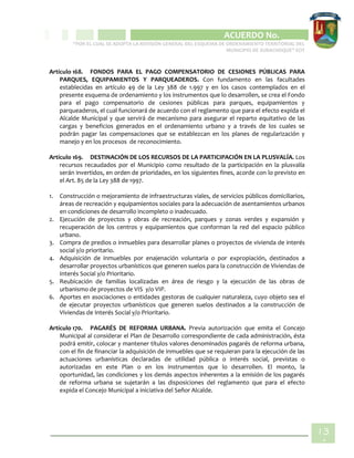 CIPIO DE AGUAZUL
ACUERDO No. _____
“POR EL CUAL SE ADOPTA LA REVISIÓN GENERAL DEL ESQUEMA DE ORDENAMIENTO TERRITORIAL DEL
MUNICIPIO DE SUBACHOQUE” EOT
13
4
Artículo 168. FONDOS PARA EL PAGO COMPENSATORIO DE CESIONES PÚBLICAS PARA
PARQUES, EQUIPAMIENTOS Y PARQUEADEROS. Con fundamento en las facultades
establecidas en artículo 49 de la Ley 388 de 1.997 y en los casos contemplados en el
presente esquema de ordenamiento y los instrumentos que lo desarrollen, se crea el Fondo
para el pago compensatorio de cesiones públicas para parques, equipamientos y
parqueaderos, el cual funcionará de acuerdo con el reglamento que para el efecto expida el
Alcalde Municipal y que servirá de mecanismo para asegurar el reparto equitativo de las
cargas y beneficios generados en el ordenamiento urbano y a través de los cuales se
podrán pagar las compensaciones que se establezcan en los planes de regularización y
manejo y en los procesos de reconocimiento.
Artículo 169. DESTINACIÓN DE LOS RECURSOS DE LA PARTICIPACIÓN EN LA PLUSVALÍA. Los
recursos recaudados por el Municipio como resultado de la participación en la plusvalía
serán invertidos, en orden de prioridades, en los siguientes fines, acorde con lo previsto en
el Art. 85 de la Ley 388 de 1997.
1. Construcción o mejoramiento de infraestructuras viales, de servicios públicos domiciliarios,
áreas de recreación y equipamientos sociales para la adecuación de asentamientos urbanos
en condiciones de desarrollo incompleto o inadecuado.
2. Ejecución de proyectos y obras de recreación, parques y zonas verdes y expansión y
recuperación de los centros y equipamientos que conforman la red del espacio público
urbano.
3. Compra de predios o inmuebles para desarrollar planes o proyectos de vivienda de interés
social y/o prioritario.
4. Adquisición de inmuebles por enajenación voluntaria o por expropiación, destinados a
desarrollar proyectos urbanísticos que generen suelos para la construcción de Viviendas de
Interés Social y/o Prioritario.
5. Reubicación de familias localizadas en área de riesgo y la ejecución de las obras de
urbanismo de proyectos de VIS y/o VIP.
6. Aportes en asociaciones o entidades gestoras de cualquier naturaleza, cuyo objeto sea el
de ejecutar proyectos urbanísticos que generen suelos destinados a la construcción de
Viviendas de Interés Social y/o Prioritario.
Artículo 170. PAGARÉS DE REFORMA URBANA. Previa autorización que emita el Concejo
Municipal al considerar el Plan de Desarrollo correspondiente de cada administración, ésta
podrá emitir, colocar y mantener títulos valores denominados pagarés de reforma urbana,
con el fin de financiar la adquisición de inmuebles que se requieran para la ejecución de las
actuaciones urbanísticas declaradas de utilidad pública o interés social, previstas o
autorizadas en este Plan o en los instrumentos que lo desarrollen. El monto, la
oportunidad, las condiciones y los demás aspectos inherentes a la emisión de los pagarés
de reforma urbana se sujetarán a las disposiciones del reglamento que para el efecto
expida el Concejo Municipal a iniciativa del Señor Alcalde.
 