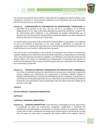 CIPIO DE AGUAZUL
ACUERDO No. _____
“POR EL CUAL SE ADOPTA LA REVISIÓN GENERAL DEL ESQUEMA DE ORDENAMIENTO TERRITORIAL DEL
MUNICIPIO DE SUBACHOQUE” EOT
13
5
Los recursos provenientes de la emisión y colocación de los pagarés de reforma urbana, serán
manejados a través de un fondo especial, mediante el cual se garantice que serán destinados
para los fines previstos en este artículo.
Artículo 171. COMPENSACIÓN EN TRATAMIENTOS DE CONSERVACIÓN Y PROTECCIÓN. En
desarrollo de lo previsto en los Arts. 48, 49 y 50 de la Ley 388/97 y en el Decreto
Reglamentario 151 de 1998, el Municipio adelantará las gestiones tendientes a disponer de
los instrumentos para compensar a los propietarios de predios determinados por el
Acuerdo como de conservación arquitectónica o ambiental, debido a que dicho tratamiento
limita los derechos de construcción y desarrollo.
La compensación que se genera por la limitación impuesta debe ser equivalente a la magnitud
en que se ha limitado el desarrollo en una zona, predio o edificación en particular, en
comparación con la magnitud de desarrollo que sin esta limitación podría obtenerse dentro de
lo definido para la zona, predio o edificación por el Acuerdo.
Para efectos de lo contemplado en este artículo, se entenderán como áreas de conservación
aquellas cobijadas por el tratamiento de conservación urbanística y arquitectónica, las definidas
como áreas de protección del sistema orográfico y las definidas como áreas de protección del
sistema hídrico. Así mismo, se entenderá por compensación el mecanismo que permite la
redistribución equitativa de los costos y beneficios generados por la aplicación de tratamientos
de conservación y protección.
Artículo 172. EMISIÓN DE DERECHOS TRANSFERIBLES DE CONSTRUCCIÓN Y DESARROLLO.
Con miras a la emisión de derechos transferibles de construcción y desarrollo, respecto de
predios cobijados por tratamientos de conservación, el Municipio realizará, adoptará y
divulgará adecuadamente, el estudio de factibilidad tendiente a establecer su demanda y su
concordancia con las pautas generales de uso, tratamiento y aprovechamiento previstas en
el Acuerdo y los instrumentos que lo desarrollen; todo esto dentro del marco fijado por el
Decreto 151 de 1998.
TÍTULO V
DE LAS LICENCIAS Y SANCIONES URBANÍSTICAS
CAPÍTULO I
LICENCIAS Y SANCIONES URBANÍSTICAS
Artículo 173. LICENCIAS URBANÍSTICAS. En los términos contemplados en la ley 388 de 1997,
la realización de obras de construcción, ampliación, modificación y demolición de
edificaciones, de urbanización y parcelación en terrenos urbanos, de expansión urbana y
rurales, para el loteo o subdivisión de predios para urbanizaciones o parcelaciones en toda
clase de suelo, así como para la ocupación del espacio público con cualquier clase de
 