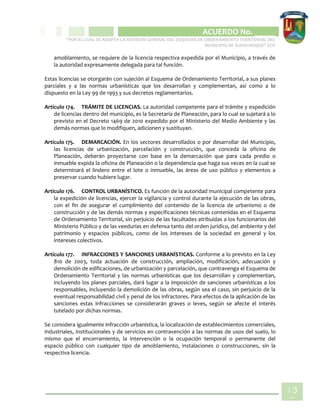 CIPIO DE AGUAZUL
ACUERDO No. _____
“POR EL CUAL SE ADOPTA LA REVISIÓN GENERAL DEL ESQUEMA DE ORDENAMIENTO TERRITORIAL DEL
MUNICIPIO DE SUBACHOQUE” EOT
13
6
amoblamiento, se requiere de la licencia respectiva expedida por el Municipio, a través de
la autoridad expresamente delegada para tal función.
Estas licencias se otorgarán con sujeción al Esquema de Ordenamiento Territorial, a sus planes
parciales y a las normas urbanísticas que los desarrollan y complementan, así como a lo
dispuesto en la Ley 99 de 1993 y sus decretos reglamentarios.
Artículo 174. TRÁMITE DE LICENCIAS. La autoridad competente para el trámite y expedición
de licencias dentro del municipio, es la Secretaria de Planeación, para lo cual se sujetará a lo
previsto en el Decreto 1469 de 2010 expedido por el Ministerio del Medio Ambiente y las
demás normas que lo modifiquen, adicionen y sustituyan.
Artículo 175. DEMARCACIÓN. En los sectores desarrollados o por desarrollar del Municipio,
las licencias de urbanización, parcelación y construcción, que conceda la oficina de
Planeación, deberán proyectarse con base en la demarcación que para cada predio o
inmueble expida la oficina de Planeación o la dependencia que haga sus veces en la cual se
determinará el lindero entre el lote o inmueble, las áreas de uso público y elementos a
preservar cuando hubiere lugar.
Artículo 176. CONTROL URBANÍSTICO. Es función de la autoridad municipal competente para
la expedición de licencias, ejercer la vigilancia y control durante la ejecución de las obras,
con el fin de asegurar el cumplimiento del contenido de la licencia de urbanismo o de
construcción y de las demás normas y especificaciones técnicas contenidas en el Esquema
de Ordenamiento Territorial, sin perjuicio de las facultades atribuidas a los funcionarios del
Ministerio Público y de las veedurías en defensa tanto del orden jurídico, del ambiente y del
patrimonio y espacios públicos, como de los intereses de la sociedad en general y los
intereses colectivos.
Artículo 177. INFRACCIONES Y SANCIONES URBANÍSTICAS. Conforme a lo previsto en la Ley
810 de 2003, toda actuación de construcción, ampliación, modificación, adecuación y
demolición de edificaciones, de urbanización y parcelación, que contravenga el Esquema de
Ordenamiento Territorial y las normas urbanísticas que los desarrollan y complementan,
incluyendo los planes parciales, dará lugar a la imposición de sanciones urbanísticas a los
responsables, incluyendo la demolición de las obras, según sea el caso, sin perjuicio de la
eventual responsabilidad civil y penal de los infractores. Para efectos de la aplicación de las
sanciones estas infracciones se considerarán graves o leves, según se afecte el interés
tutelado por dichas normas.
Se considera igualmente infracción urbanística, la localización de establecimientos comerciales,
industriales, institucionales y de servicios en contravención a las normas de usos del suelo, lo
mismo que el encerramiento, la intervención o la ocupación temporal o permanente del
espacio público con cualquier tipo de amoblamiento, instalaciones o construcciones, sin la
respectiva licencia.
 