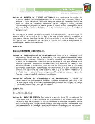 CIPIO DE AGUAZUL
ACUERDO No. _____
“POR EL CUAL SE ADOPTA LA REVISIÓN GENERAL DEL ESQUEMA DE ORDENAMIENTO TERRITORIAL DEL
MUNICIPIO DE SUBACHOQUE” EOT
13
7
Artículo 178. ENTREGA DE CESIONES ANTICIPADAS. Los propietarios de predios sin
urbanizar, parcelar o construir podrán proponer a los municipios o distritos, o estos a
aquellos, la cesión de porción o porciones de dichos predios que se recibirán a título de
zonas de cesión de desarrollos urbanísticos futuros, siempre y cuando, resulten
convenientes para proyectos de interés general o utilidad pública contemplados en el
Esquema de Ordenamiento Territorial o en los instrumentos que lo desarrollen o
complementen.
En este evento, la entidad municipal responsable de la administración y mantenimiento del
espacio público efectuará el recibo del área o las áreas cedidas, indicando su destino, y
procederá a efectuar, con el propietario, el otorgamiento de la escritura pública de cesión
anticipada y su correspondiente inscripción en el registro, de acuerdo a la reglamentación
expedida por la Administración Municipal.
CAPÍTULO II
DEL RECONOCIMIENTO DE EDIFICACIONES
Artículo 179. RECONOCIMIENTO DE CONSTRUCCIONES. Conforme a lo establecido en el
inciso primero del artículo 57 del Decreto 1600 de 2005, el reconocimiento de edificaciones
es la actuación por medio de la cual la autoridad municipal competente para expedir
licencias, declara la existencia de los desarrollos arquitectónicos finalizados antes del 27 de
junio de 2003 que no cuentan con licencia de construcción. Así mismo, por medio del acto
de reconocimiento se establecerán, si es del caso, las obligaciones para la adecuación
posterior de la edificación a las normas de sismo-resistencia que les sean aplicables en los
términos del reglamento de sismo-resistencia NSR-10 y a las normas urbanísticas y
arquitectónicas que las autoridades municipales establezcan para el efecto, en el presente
Acuerdo y en las normas de lo modifiquen o sustituyan.
Artículo 180. TRÁMITE DE RECONOCIMIENTO DE EDIFICACIONES. El trámite de
reconocimiento de edificaciones se adelantará conforme a lo previsto en el Título II del
Decreto 1469 de 2010 y las normas que lo modifiquen, adicionen o sustituyan, y el Código
Contencioso Administrativo, en lo que sea del caso.
CAPÍTULO III
DE LA RESERVA DE ÁREAS
Artículo 181. ZONAS DE RESERVA. Son zonas de reserva las áreas del municipio que de
conformidad con el presente Esquema de Ordenamiento o los instrumentos que lo
desarrollan, sean necesarias para la futura construcción o ampliación de obras o para la
ejecución de programas o proyectos con inversión pública o para protección ambiental a fin
de que sean tenidas en cuenta para la imposición oportuna de las respectivas afectaciones.
 