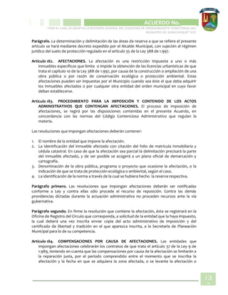 CIPIO DE AGUAZUL
ACUERDO No. _____
“POR EL CUAL SE ADOPTA LA REVISIÓN GENERAL DEL ESQUEMA DE ORDENAMIENTO TERRITORIAL DEL
MUNICIPIO DE SUBACHOQUE” EOT
13
8
Parágrafo. La determinación y delimitación de las áreas de reserva a que se refiere el presente
artículo se hará mediante decreto expedido por el Alcalde Municipal, con sujeción al régimen
jurídico del suelo de protección regulado en el artículo 35 de la Ley 388 de 1.997.
Artículo 182. AFECTACIONES. La afectación es una restricción impuesta a uno o más
inmuebles específicos que limita o impide la obtención de las licencias urbanísticas de que
trata el capítulo 10 de la Ley 388 de 1.997, por causa de la construcción o ampliación de una
obra pública o por razón de conservación ecológica o protección ambiental. Estas
afectaciones pueden ser impuestas por el Municipio cuando sea éste el que deba adquirir
los inmuebles afectados o por cualquier otra entidad del orden municipal en cuyo favor
deban establecerse.
Artículo 183. PROCEDIMIENTO PARA LA IMPOSICIÓN Y CONTENIDO DE LOS ACTOS
ADMINISTRATIVOS QUE CONTENGAN AFECTACIONES. El proceso de imposición de
afectaciones, se regirá por las disposiciones contenidas en el presente Acuerdo, en
concordancia con las normas del Código Contencioso Administrativo que regulan la
materia.
Las resoluciones que impongan afectaciones deberán contener:
1. El nombre de la entidad que impone la afectación.
2. La identificación del inmueble afectado con citación del folio de matrícula inmobiliaria y
cédula catastral. En caso de que la afectación sea parcial la delimitación precisará la parte
del inmueble afectado, y de ser posible se acogerá a un plano oficial de demarcación y
cartografía.
3. Denominación de la obra pública, programa o proyecto que ocasione la afectación, o la
indicación de que se trata de protección ecológica o ambiental, según el caso.
4. La identificación de la norma a través de la cual se hubiera hecho la reserva respectiva.
Parágrafo primero. Las resoluciones que impongan afectaciones deberán ser notificadas
conforme a Ley y contra ellas sólo procede el recurso de reposición. Contra las demás
providencias dictadas durante la actuación administrativa no proceden recursos ante la vía
gubernativa.
Parágrafo segundo. En firme la resolución que contiene la afectación, ésta se registrará en la
Oficina de Registro del Circulo que corresponda, a solicitud de la entidad que la haya impuesto,
la cual deberá una vez inscrita enviar copia del acto administrativo de imposición y del
certificado de libertad y tradición en el que aparezca inscrita, a la Secretaría de Planeación
Municipal para lo de su competencia.
Artículo 184. COMPENSACIONES POR CAUSA DE AFECTACIONES. Las entidades que
impongan afectaciones celebrarán los contratos de que trata el artículo 37 de la Ley 9 de
1.989, teniendo en cuenta que las compensaciones por causa de la afectación se limitarán a
la reparación justa, por el periodo comprendido entre el momento que se inscriba la
afectación y la fecha en que se adquiera la zona afectada, o se levante la afectación o
 