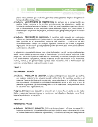 CIPIO DE AGUAZUL
ACUERDO No. _____
“POR EL CUAL SE ADOPTA LA REVISIÓN GENERAL DEL ESQUEMA DE ORDENAMIENTO TERRITORIAL DEL
MUNICIPIO DE SUBACHOQUE” EOT
13
9
pierda efecto, siempre que se urbanice, parcele o construya dentro del plazo de vigencia de
la respectiva licencia o permiso.
Artículo 185. LEVANTAMIENTO DE AFECTACIONES. Sin perjuicio de la compensación que
pudiere haber conforme a lo previsto anteriormente, las afectaciones podrán ser
levantadas mediante la revocatoria directa de los actos de imposición respectivos, siempre
que se determine que la zona, inmueble o parte del mismo, objeto de la restricción no es
necesaria para la ejecución del proyecto, o cuando la obra, programa o proyecto no se vaya
a realizar.
Artículo 186. ADQUISICIÓN DE INMUEBLES. El municipio podrá adquirir por enajenación
voluntaria o mediante el trámite de expropiación, los predios que requiera para cumplir los
fines previstos en el ordenamiento territorial del municipio. La utilización de este
instrumento deberá cumplir con un objeto específico, constituido por la obra, el programa,
el proyecto o la actuación que se propone ejecutar en el inmueble o inmuebles sobre los
cuales recae la actuación.
La adquisición o expropiación de que trata este artículo deberá cumplir con los estudios de tipo
social, técnico jurídico y económico que lo fundamenten, previo el anuncio individual de los
proyectos a ejecutar con publicación en la Gaceta Municipal y en un diario de amplia circulación
y los levantamientos topográficos, estudio de títulos, estudio de situación fiscal, inventarios,
avalúos, ofertas, y en general todos aquellos actos necesarios para la formalización del
contrato o acto jurídico de enajenación según el caso.
TÍTULO VI
PROGRAMA DE EJECUCIÓN
Artículo 187. PROGRAMA DE EJECUCIÓN. Adóptese el Programa de Ejecución que define,
con carácter obligatorio, las actuaciones sobre el territorio del municipio previsto en el
presente Esquema de Ordenamiento, para ser ejecutadas durante el período de gobierno
correspondiente a la vigencia constitucional comprendida entre el año 2015 a 2027. El
presente Programa de Ejecución se integrará al Plan de Inversiones correspondiente al Plan
de Desarrollo de la vigencia indicada.
Parágrafo. El Programa de Ejecución se encuentra en el Anexo No. 01, junto con las metas
fijadas respecto de los proyectos que lo componen y los indicadores diseñados con el fin de
hacer el seguimiento a su ejecución.
TÍTULO VII
DISPOSICIONES FINALES
Artículo 188. EXPEDIENTE MUNICIPAL. Adóptese, impleméntese y póngase en operación y
continua actualización el Expediente Municipal, con el objeto, alcance y características que
se establecen en el documento de Seguimiento y Evaluación que hace parte integrante del
 