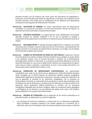 CIPIO DE AGUAZUL
ACUERDO No. _____
“POR EL CUAL SE ADOPTA LA REVISIÓN GENERAL DEL ESQUEMA DE ORDENAMIENTO TERRITORIAL DEL
MUNICIPIO DE SUBACHOQUE” EOT
14
0
presente Acuerdo con las matrices que hacen parte del documento de seguimiento y
evaluación, como principal instrumento de seguimiento y evaluación de la ejecución de las
acciones previstas, como medio para el cumplimiento de los objetivos de ordenamiento
acordados en este Esquema de Ordenamiento Territorial.
Artículo 189. APLICACIÓN DE NORMAS. De existir contradicción entre las disposiciones
contenidas en el presente articulado y el texto del Documento Técnico de Soporte, se
aplicarán las normas contenidas en el presente articulado.
Artículo 190. VEEDURÍA CIUDADANA. Las organizaciones cívicas debidamente reconocidas,
ejercerán acciones de veeduría ciudadana a fin de que se garantice el respeto y
acatamiento de las disposiciones contenidas en el Esquema que por el presente Acuerdo se
adopta.
Artículo 191. REGLAMENTACIÓN. El Alcalde Municipal reglamentará y adoptará las normas
necesarias para la debida y oportuna aplicación de los instrumentos y procedimientos de
gestión previstos en el Esquema de Ordenamiento Territorial, con arreglo a las facultades
constitucionales y legales que le asisten.
Artículo 192. CAMBIO DE DESTINACION DE BIENES DE USO PÚBLICO. Cuando por motivos
de interés general se requiera cambiar el destino de bienes de uso público, en suelo urbano
o de expansión urbana, rural, el Concejo Municipal, a iniciativa de la Administración
Municipal podrá cambiar su destinación a un proyecto previamente definido en el Plan de
Desarrollo Municipal, en cuyo caso se deberá hacer efectiva una compensación de igual o
mayor área en metros cuadrados, o equivalente, en otro u otros predios del sector o en
otros predios dentro del perímetro urbano o rural.
Artículo 193. CORRECCIÓN DE IMPRECISIONES CARTOGRÁFICAS. Las imprecisiones
cartográficas que surjan en los planos que se adoptan por medio del presente Esquema
serán corregidas por la Oficina Asesora de Planeación mediante solución cartográfica
debidamente registrada en las planchas respectivas y elevada a resolución motivada en la
cual se garantice la armonía de las soluciones cartográficas con el Esquema de
Ordenamiento Territorial, la continuidad de los perímetros y demás líneas limítrofes entre
las distintas formas de zonificación y, en general, de los límites que se tratan de definir en el
respectivo plano; igualmente deberá garantizarse la armonía con las soluciones
cartográficas adoptadas para sectores contiguos, según las condiciones físicas, geológicas
y morfológicas de los terrenos y la concordancia que deben tener entre sí los distintos
planos adoptados en el Esquema de Ordenamiento.
Artículo 194. RÉGIMEN DE TRANSICIÓN. Para la aplicación de las normas contenidas en el
presente Acuerdo, se deberá tener en cuenta lo siguiente:
1. Las solicitudes de licencia de urbanismo y construcción en sus diferentes modalidades
serán estudiadas y resueltas conforme a las normas vigentes en el momento de su
radicación, salvo que el interesado solicite de manera expresa le sea resuelta su solicitud
 