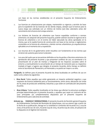 CIPIO DE AGUAZUL
ACUERDO No. _____
“POR EL CUAL SE ADOPTA LA REVISIÓN GENERAL DEL ESQUEMA DE ORDENAMIENTO TERRITORIAL DEL
MUNICIPIO DE SUBACHOQUE” EOT
14
1
con base en las normas establecidas en el presente Esquema de Ordenamiento
Territorial.
2. Las licencias en urbanizaciones por etapas, mantendrán su vigencia y servirán de base
para la expedición de las licencias de las demás etapas, siempre que la licencia para la
nueva etapa sea solicitada con un mínimo de treinta (30) días calendario antes del
vencimiento de la licencia de la etapa anterior.
3. Los titulares de licencias de urbanismo que fueron expedidas conforme a normas
anteriores a la adopción del presente Esquema, podrán solicitar durante la vigencia de la
licencia de urbanismo o en el evento de haber ejecutado las obras aprobadas en la
misma, que se le expida licencia de construcción con base en las normas o reglamentos
contenidos en la licencia de urbanismo y demás normas urbanísticas y/o arquitectónicas
aplicables en el momento de su expedición.
4. Los recursos de la vía gubernativa serán resueltos con fundamento en las normas que
sirvieron de sustento para tomar la decisión.
5. Los usos del suelo que se encuentran definidos en los Acuerdos o Decretos anteriores a la
aprobación del presente Acuerdo y que presenten conflicto de uso, se someterán a la
presentación de un plan de manejo y mitigación de los impactos causados sobre el
entorno y eventualmente la concertación de un tiempo de transición para su respectivo
traslado al lugar o lugares que designe el presente Acuerdo; dicho tiempo se definirá
entre la Secretaría de Planeación y el interesado y no podrá ser mayor a un año.
Parágrafo. Se definen para el presente Acuerdo las áreas localizadas en conflicto de uso en
suelo rural y urbano las siguientes:
1. Área Rural: Todos aquellos que están generando un impacto ambiental negativo y que
requieren de licencia ambiental para su funcionamiento, entre otros; afectación de ronda
de rió, áreas de protección ambiental, industrias y que estén en contradicción del presente
Acuerdo.
1. Área Urbana: Todos aquellos localizados en las áreas que afecten la estructura ecológica
principal determinada por el presente Acuerdo, y aquellos que vayan en contravía de los
usos principales y/o complementarios dispuestos por el presente Esquema de
Ordenamiento para cada área de actividad.
Artículo 195. VIGENCIA Y DEROGATORIAS. El presente Acuerdo de Revisión general Esquema
de Ordenamiento Territorial del Municipio de Subachoque, con sus anexos rige a partir de
la fecha de su publicación, deroga en su totalidad el contenido del Acuerdo 015 y 029 de
2000, el Acuerdo 041 de 2001, Acuerdo 034 de 2003, Acuerdo 034 de 2006, sin perjuicio de
lo dispuesto en el régimen de transición.
 