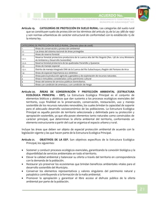 CIPIO DE AGUAZUL
ACUERDO No. _____
“POR EL CUAL SE ADOPTA LA REVISIÓN GENERAL DEL ESQUEMA DE ORDENAMIENTO TERRITORIAL DEL
MUNICIPIO DE SUBACHOQUE” EOT
21
Artículo 19. CATEGORÍAS DE PROTECCIÓN EN SUELO RURAL. Las categorías del suelo rural
que se constituyen suelo de protección en los términos del artículo 35 de la Ley 388 de 1997
y son normas urbanísticas de carácter estructural de conformidad con lo establecido 15 de
la misma ley.
CATEGORÍAS DE PROTECCIÓN EN SUELO RURAL. (Decreto 3600 de 2008)
1 Áreas de conservación y protección ambiental
1.1 Las áreas del sistema nacional de áreas protegidas
1.2 Áreas de reserva forestal
1.2.1.
Reserva forestal protectora productora de la cuenca alta del Rio Bogotá (Res. 138 de 2014 Ministerio
de Ambiente y Desarrollo Sostenible)
1.2.2. Reserva forestal protectora de las quebradas Paramillo y Queseras
1.3 Áreas de manejo especial
1.3.1. Distrito de manejo integrado DMI de la Cuenca del Rio Subachoque y Región del Pantano de Arce
1.4 Áreas de especial importancia eco sistémica
2 Áreas para la producción agrícola y ganadera y de explotación de recursos naturales.
3 Áreas e inmuebles considerados como patrimonio cultural
4 Áreas del sistema de servicios públicos domiciliarios.
5 Áreas con condición de amenaza y con condición de riesgo
Artículo 20. ÁREAS DE CONSERVACIÓN Y PROTECCIÓN AMBIENTAL (ESTRUCTURA
ECOLÓGICA PRINCIPAL - EEP). La Estructura Ecológica Principal es el conjunto de
elementos bióticos y abióticos que dan sustento a los procesos ecológicos esenciales del
territorio, cuya finalidad es la preservación, conservación, restauración, uso y manejo
sostenible de los recursos naturales renovables, los cuales brindan la capacidad de soporte
para el adecuado desarrollo socioeconómico de las poblaciones. La Estructura Ecológica
Principal es aquella porción de territorio seleccionada y delimitada para su protección y
apropiación sostenible, ya que ella posee elementos tanto naturales como construidos de
carácter principal, que determinan la oferta ambiental del territorio, conformando un
elemento estructurante a partir del cual se organiza el espacio urbano y rural.
Incluye las áreas que deben ser objeto de especial protección ambiental de acuerdo con la
legislación vigente y las que hacen parte de la Estructura Ecológica Principal.
Artículo 21. OBJETIVOS DE LA EEP. Son objetivos específicos de la Estructura Ecológica
Principal, los siguientes:
 Sostener y conducir procesos ecológicos esenciales, garantizando la conexión biológica y la
disponibilidad de servicios ambientales en todo el territorio.
 Elevar la calidad ambiental y balancear su oferta a través del territorio en correspondencia
con la demanda de la población.
 Restaurar y/o preservar los ecosistemas que brindan beneficios ambientales vitales para el
desarrollo sostenible del Municipio.
 Conservar los elementos representativos y valores singulares del patrimonio natural y
paisajístico contribuyendo a la formación de la malla ambiental.
 Promover la apropiación y garantizar el libre acceso al disfrute público de la oferta
ambiental por parte de la población.
 