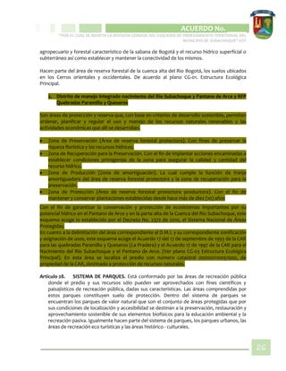 CIPIO DE AGUAZUL
ACUERDO No. _____
“POR EL CUAL SE ADOPTA LA REVISIÓN GENERAL DEL ESQUEMA DE ORDENAMIENTO TERRITORIAL DEL
MUNICIPIO DE SUBACHOQUE” EOT
26
agropecuario y forestal característico de la sabana de Bogotá y el recurso hídrico superficial o
subterráneo así como establecer y mantener la conectividad de los mismos.
Hacen parte del área de reserva forestal de la cuenca alta del Rio Bogotá, los suelos ubicados
en los Cerros orientales y occidentales. De acuerdo al plano CG-01. Estructura Ecológica
Principal.
2. Distrito de manejo integrado nacimiento del Rio Subachoque y Pantano de Arce y RFP
Quebradas Paramillo y Queseros
Son áreas de protección y reserva que, con base en criterios de desarrollo sostenible, permiten
ordenar, planificar y regular el uso y manejo de los recursos naturales renovables y las
actividades económicas que allí se desarrollan.
 Zona de Preservación (Área de reserva forestal protectora). Con fines de preservar la
riqueza florística y los recursos hídricos.
 Zona de Recuperación para la Preservación. Con el fin de implantar acciones encaminadas a
establecer condiciones primigenias de la zona para asegurar la calidad y cantidad del
recurso hídrico.
 Zona de Producción (Zona de amortiguación). La cual cumple la función de franja
amortiguadora del área de reserva forestal protectora y la zona de recuperación para la
preservación.
 Zona de Protección (Área de reserva forestal protectora productora). Con el fin de
mantener y conservar plantaciones establecidas desde hace más de diez (10) años
Con el fin de garantizar la conservación y protección de ecosistemas importantes por su
potencial hídrico en el Pantano de Arce y en la parte alta de la Cuenca del Río Subachoque, este
esquema acoge lo establecido por el Decreto No. 2372 de 2010, el Sistema Nacional de Áreas
Protegidas.
En cuanto a la delimitación del área correspondiente al D.M.I. y su correspondiente zonificación
y asignación de usos, este esquema acoge el Acuerdo 17 del 17 de septiembre de 1993 de la CAR
para las quebradas Paramillo y Queseros (La Pradera) y el Acuerdo 17 de 1997 de la CAR para el
Nacimiento del Río Subachoque y el Pantano de Arce. (Ver plano CG-03 Estructura Ecológica
Principal). En esta área se localiza el predio con número catastral 000100110051000, de
propiedad de la CAR, destinado a protección de recursos naturales.
Artículo 28. SISTEMA DE PARQUES. Está conformado por las áreas de recreación pública
donde el predio y sus recursos sólo pueden ser aprovechados con fines científicos y
paisajísticos de recreación pública, dadas sus características. Las áreas comprendidas por
estos parques constituyen suelo de protección. Dentro del sistema de parques se
encuentran los parques de valor natural que son el conjunto de áreas protegidas que por
sus condiciones de localización y accesibilidad se destinan a la preservación, restauración y
aprovechamiento sostenible de sus elementos biofísicos para la educación ambiental y la
recreación pasiva. Igualmente hacen parte del sistema de parques, los parques urbanos, las
áreas de recreación eco turísticas y las áreas histórico - culturales.
 