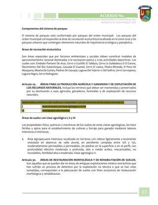 CIPIO DE AGUAZUL
ACUERDO No. _____
“POR EL CUAL SE ADOPTA LA REVISIÓN GENERAL DEL ESQUEMA DE ORDENAMIENTO TERRITORIAL DEL
MUNICIPIO DE SUBACHOQUE” EOT
27
Componentes del sistema de parques
El sistema de parques está conformado por parques del orden municipal. Los parques del
orden municipal corresponden al área de recreación ecoturística localizada en la zona rural y los
parques urbanos que contengan elementos naturales de importancia ecológica y paisajística.
Áreas de recreación ecoturística
Son áreas especiales que por factores ambientales y sociales deben constituir modelos de
aprovechamiento racional destinados a la recreación pasiva y a las actividades deportivas. Los
cuales son: Embalse Pantano De Arce, Cerro o Cuchilla El Tablazo, Cerro La Soldadesca O El Carare,
Nacimiento Del Río Subachoque, Cascada El Guamal, Cerro El Juaica, Piedra Miranda, El Pozo De
Mosquera, Meseta De Guines, Piedras De Cascajal, Laguna Del Vejeron o Del Salitre, Cerro Carrasposo,
Laguna Negra, Cerro Pedregoso.
Artículo 29. ÁREAS PARA LA PRODUCCIÓN AGRÍCOLA Y GANADERA Y DE EXPLOTACIÓN DE
LOS RECURSOS NATURALES. Incluye los terrenos que deban ser mantenidos y preservados
por su destinación a usos agrícolas, ganaderos, forestales o de explotación de recursos
naturales.
ÁREAS PARA LA PRODUCCIÓN AGRÍCOLA Y GANADERA Y DE EXPLOTACIÓN DE RECURSOS NATURALES.
1 Áreas de Suelos con Clase Agrologica I, II y III
1.1 Área Agropecuaria Intensiva
Áreas de suelos con clase agrológica I, II y III
Las propiedades físico, químicas y mecánicas de los suelos de estas clases agrologicas, los hace
fértiles y aptos para el establecimiento de cultivos y forraje para ganado mediante labores
intensivas e intensivas.
1. Área Agropecuaria Intensiva: localizada en terrenos con relieve ligeramente a levemente
ondulado en abanicos de valle aluvial, en pendiente compleja entre 10% y 15%,
moderadamente permeables a permeables, sin piedras en la superficie o en el perfil, con
profundidad efectiva moderada a profunda, alta a media acidez, mecanizables, no
inundables, fertilidad alta a moderada. Clase agrologica II.
Artículo 30. ÁREAS DE RESTAURACIÓN MORFOLÓGICA Y DE REHABILITACIÓN DE SUELOS.
Son aquellas que se pueden dar en áreas de antiguas explotaciones minero–extractivas que
han sufrido un proceso de deterioro por la explotación no técnica a que se han visto
sometidas, corresponden a la adecuación de suelos con fines exclusivos de restauración
morfológica y rehabilitación.
 