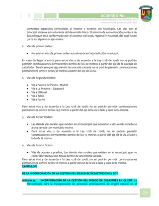 CIPIO DE AGUAZUL
ACUERDO No. _____
“POR EL CUAL SE ADOPTA LA REVISIÓN GENERAL DEL ESQUEMA DE ORDENAMIENTO TERRITORIAL DEL
MUNICIPIO DE SUBACHOQUE” EOT
29
contextos espaciales territoriales al interior y exterior del Municipio. Las vías son el
principal sistema estructurante del desarrollo físico. El sistema de comunicación y enlace de
Subachoque está conformado por el sistema vial local, regional y nacional, del cual hacen
parte los siguientes ejes viales:
1. Vías de primer orden:
 No existen vías de primer orden actualmente en la jurisdicción municipal.
En caso de llegar a existir para estas vías y de acuerdo a la Ley 1228 de 2008, no se podrán
permitir construcciones permanentes dentro de los 20 metros a partir del eje de la calzada de
cada lado. En el caso que siga siendo de una sola calzada no se podrán permitir construcciones
permanentes dentro de los 30 metros a partir del eje de la vía.
2. Vías de Segundo Orden:
 Vía a Puente de Piedra - Madrid
 Vía a La Pradera – Zipaquirá
 Vía a El Rosal
 Vía a Tabio
 Vía a Pacho
Para estas vías y de acuerdo a la Ley 1228 de 2008, no se podrán permitir construcciones
permanentes dentro de los 22,5 metros a partir del eje de la vía a lado y lado de la misma.
3. Vías de Tercer Orden:
 Las demás vías rurales que existen en el municipio que conectan a dos o más veredas o
a una vereda con municipio vecino.
 Para estas vías y de acuerdo a la Ley 1228 de 2008, no se podrán permitir
construcciones permanentes dentro de los 15 metros a partir del eje de la vía a lado y
lado de la misma.
4. Vías de Cuarto Orden:
 Vías de acceso a predios, Las demás vías rurales que existen en el municipio que no
conectan veredas sino fincas dentro de una misma vereda.
Para estas vías y de acuerdo a la Ley 1228 de 2008, no se podrán permitir construcciones
permanentes dentro de los 10 metros a partir del eje de la vía a lado y lado de la misma.
CAPÍTULO V
DE LA INCORPORACIÓN DE LA GESTIÓN DEL RIESGO DE DESASTRES EN EL EOT
Artículo 34. INCORPORACIÓN DE LA GESTIÓN DEL RIESGO DE DESASTRES EN EL EOT. La
metodología para la incorporación de procesos amenazantes de origen natural en el
 