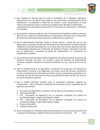 CIPIO DE AGUAZUL
ACUERDO No. _____
“POR EL CUAL SE ADOPTA LA REVISIÓN GENERAL DEL ESQUEMA DE ORDENAMIENTO TERRITORIAL DEL
MUNICIPIO DE SUBACHOQUE” EOT
3
12. Que mediante el Decreto 4065 de 2008, el Presidente de la República reglamentó
disposiciones de la Ley 388 de 1997 relativas a las actuaciones y procedimientos para la
urbanización e incorporación al desarrollo de predios y zonas comprendidas en suelo
urbano y de expansión urbana y se dictan otras disposiciones aplicables a la estimación
y liquidación de la participación en plusvalía en los procesos de urbanización y edificación
de inmuebles.
13. Que mediante el Decreto 4066 de 2008, el Presidente de la República modificó el Decreto
3600 de 2007, relativas a las determinantes de ordenamiento del suelo rural y al desarrollo
de actuaciones urbanísticas de parcelaciones y edificaciones en suelo rural.
14. Que la Administración Municipal realizó el estudio técnico a través del cual se hizo
seguimiento y evaluación a la ejecución del Esquema de Ordenamiento Territorial adoptado
mediante los Acuerdos Municipales No. 015 y 029 de 2000 y 041 de 2001, aplicando para ello
la Metodología elaborada por el Ministerio de Ambiente Vivienda y Desarrollo Territorial
para el seguimiento y evaluación de planes de ordenamiento y la construcción de
expedientes municipales.
15. Que la Administración Municipal realizó el diagnóstico del estado actual de la situación del
territorio municipal, con miras a la revisión y ajuste del Esquema de Ordenamiento
Territorial, adoptado mediante los Acuerdos Municipales No. 015 y 029 de 2000 y 041 de
2001.
16. Que los estudios técnicos de seguimiento y evaluación de la ejecución del Esquema de
Ordenamiento Territorial y de diagnóstico del estado actual del territorio permitieron
concluir a la Administración Municipal que existen razones, ampliamente sustentadas en el
contenido de estos dos documentos técnicos, que justifican el ajuste del EOT, por la vía de
la revisión estructural o general.
17. Que el Alcalde Municipal presentó ante la Corporación Autónoma Regional de
Cundinamarca – CAR, el proyecto de adopción de los ajustes del EOT, respaldado por los
siguientes documentos:
a. Documento de seguimiento y evaluación con las matrices del expediente municipal
b. Memoria justificativa
c. DTS – Documento de diagnóstico con su respectiva cartografía con sistema de
coordenadas Magna – Sirgas origen Bogotá - Magna
d. DTS – Documento de formulación con su respectiva cartografía con sistema de
coordenadas Magna – Sirgas origen Bogotá - Magna
e. Proyecto de Acuerdo
f. Programa de ejecución
18. Que la CAR aprobó el contenido ambiental del proyecto de acuerdo de ajuste del EOT del
municipio de Subachoque, mediante Acta de Concertación suscrita el día de 2015,
 