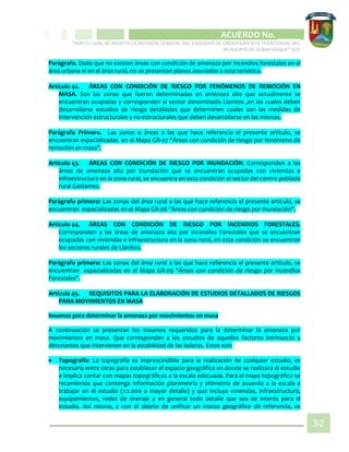 CIPIO DE AGUAZUL
ACUERDO No. _____
“POR EL CUAL SE ADOPTA LA REVISIÓN GENERAL DEL ESQUEMA DE ORDENAMIENTO TERRITORIAL DEL
MUNICIPIO DE SUBACHOQUE” EOT
32
Parágrafo. Dado que no existen áreas con condición de amenaza por incendios forestales en el
área urbana ni en el área rural, no se presentan planos asociados a esta temática.
Artículo 42. ÁREAS CON CONDICIÓN DE RIESGO POR FENÓMENOS DE REMOCIÓN EN
MASA. Son las zonas que fueron determinadas en amenaza alta que actualmente se
encuentran ocupadas y corresponden al sector denominado Llanitos ,en las cuales deben
desarrollarse estudios de riesgo detallados que determinen cuales son las medidas de
intervención estructurales y no estructurales que deben desarrollarse en las mismas.
Parágrafo Primero. Las zonas o áreas a las que hace referencia el presente artículo, se
encuentran espacializadas en el Mapa GR-07 "Áreas con condición de riesgo por fenómeno de
remoción en masa".
Artículo 43. ÁREAS CON CONDICIÓN DE RIESGO POR INUNDACIÓN. Corresponden a las
áreas de amenaza alta por inundación que se encuentran ocupadas con viviendas e
infraestructura en la zona rural, se encuentra en esta condición el sector del centro poblado
rural Galdamez.
Parágrafo primero: Las zonas del área rural a las que hace referencia el presente artículo, se
encuentran espacializadas en el Mapa GR-08 "Áreas con condición de riesgo por inundación".
Artículo 44. ÁREAS CON CONDICIÓN DE RIESGO POR INCENDIOS FORESTALES.
Corresponden a las áreas de amenaza alta por Incendios Forestales que se encuentran
ocupadas con viviendas e infraestructura en la zona rural, en esta condición se encuentran
los sectores rurales de Llanitos.
Parágrafo primero: Las zonas del área rural a las que hace referencia el presente artículo, se
encuentran espacializadas en el Mapa GR-09 "Áreas con condición de riesgo por incendios
Forestales".
Artículo 45. REQUISITOS PARA LA ELABORACIÓN DE ESTUDIOS DETALLADOS DE RIESGOS
PARA MOVIMIENTOS EN MASA
Insumos para determinar la amenaza por movimientos en masa
A continuación se presentan los Insumos requeridos para la determinar la amenaza por
movimientos en masa. Que corresponden a los estudios de aquellos factores intrínsecos y
detonantes que intervienen en la estabilidad de las laderas. Estos son:
 Topografía: La topografía es imprescindible para la realización de cualquier estudio, es
necesaria entre otras para establecer el espacio geográfico en donde se realizará el estudio
e implica contar con mapas topográficos a la escala adecuada. Para el mapa topográfico se
recomienda que contenga información planimetría y altimetría de acuerdo a la escala a
trabajar en el estudio (1:2.000 o mayor detalle) y que incluya viviendas, infraestructura,
equipamientos, redes de drenaje y en general todo detalle que sea de interés para el
estudio. Así mismo, y con el objeto de unificar un marco geográfico de referencia, es
 