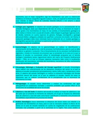 CIPIO DE AGUAZUL
ACUERDO No. _____
“POR EL CUAL SE ADOPTA LA REVISIÓN GENERAL DEL ESQUEMA DE ORDENAMIENTO TERRITORIAL DEL
MUNICIPIO DE SUBACHOQUE” EOT
33
importante, que el mapa topográfico siga los lineamientos que para su elaboración
establezca el Instituto Geográfico Agustín Codazzi - IGAC, en especial la información debe
estar referida al Dátum oficial de Colombia MAGNA–SIRGAS y con amarre a placas
certificadas por el IGAC.
 Geología para Ingeniería: el objetivo del estudio geológico es la caracterización de las
unidades litológicas, dado que dependiendo del tipo de estas, se favorecen en mayor o
menor grado a los movimientos en masa. En ese sentido, el levantamiento geológico se
debe realizar al mismo nivel o escala del estudio y debe integrar la geología regional, local y
de detalle, teniendo en cuenta aspectos de génesis, litología, estratigrafía y geología
estructural (fallas y pliegues), unidades de superficie y procesos de erosión. Así mismo, la
evaluación geológica debe estar orientada hacia la obtención de un modelo geológico y
estratigráfico que permita optimizar la exploración geotécnica e interpretar las condiciones
regionales y locales de estabilidad.
 Geomorfología: El objetivo de la geomorfología es realizar la identificación y
caracterización de las geoformas y de los procesos morfodinámicos, para lo cual se debe
considerar su génesis y evolución. Para el levantamiento de los procesos morfodinámicos
regionales y locales (o inventario de procesos) que se presenten en la zona en la que se
adelanta el estudio, se recomienda utilizar la metodología propuesta por el Servicio
Geológico Colombiano (antes Ingeominas) dentro del marco del Proyecto Multinacional
Andino – PMA, en el cual se incluyen aspectos necesarios tales como la localización,
clasificación del movimiento, actividad del movimiento, mecanismo de falla, morfometría,
causas del movimiento y efectos.
 Climatología, Hidrología y Evaluación del Drenaje superficial: el estudio climatológico
busca realizar una caracterización de los elementos climáticos del sector en el que se
adelanta el estudio: precipitación (principalmente), viento, brillo solar y temperatura, entre
otros. El objetivo del estudio hidrológico es realizar la evaluación hidrológica del drenaje
superficial natural del sector en el que se adelanta el estudio. Dentro de estos es
importante que se realicen correlaciones de la precipitación con la ocurrencia de
movimientos en masa.
 Hidrogeología: El estudio busca determinar y evaluar las condiciones del agua
subsuperficial en condiciones normales y extremas probables que puedan influir en las
condiciones de estabilidad del sector de estudio.
 Cobertura y Uso del Suelo: El objetivo del estudio es realizar un mapa de cobertura y uso
del suelo que se presente al momento de realizarlo, en el que se muestre los diferentes
tipos de cobertura y usos del suelo como factor contribuyen o resistente a los procesos de
inestabilidad, especialmente los procesos de minería.
 Análisis Sismológico: busca determinar la influencia del factor sismo con relación a la
generación de movimientos en masa, para lo cual es necesario analizar el efecto de los
sismos en la zona de estudio teniendo en cuenta las magnitudes de las aceleraciones
estimadas más probables a partir de la sismicidad en la región. Para estos análisis se
 