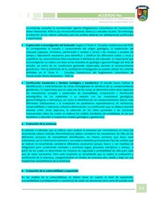 CIPIO DE AGUAZUL
ACUERDO No. _____
“POR EL CUAL SE ADOPTA LA REVISIÓN GENERAL DEL ESQUEMA DE ORDENAMIENTO TERRITORIAL DEL
MUNICIPIO DE SUBACHOQUE” EOT
34
recomienda consultar la normatividad vigente (Reglamento Colombiano de Construcción
Sismo Resistente- NSR-10 y/o microzonificaciones sísmica) y estudios locales. Sin embargo,
la adopción de los valores utilizados para los análisis deberán ser debidamente justificados
y soportados.
 Exploración o Investigación del Subsuelo: Según el Titulo H - Estudios Geotécnicos del NSR-
10 corresponden al estudio y conocimiento del origen geológico, la exploración del
subsuelo (apiques, trincheras, perforación y sondeo y otros) y los ensayos y pruebas de
campo y laboratorio necesarios para identificar y clasificar los diferentes suelos y rocas y
cuantificar las características físico-mecánicas e hidráulicas del subsuelo. Es importante que
la investigación se realice con base en los estudios de geología y geomorfología del área de
estudio, así como de las condiciones generales observadas durante el reconocimiento
geotécnico. Para la definición de la cantidad de investigación se pueden utilizar los criterios
definidos en el Título H - Estudios Geotécnicos del Reglamento Colombiano de
Construcción Sismo Resistente – NSR-10.
 Zonificación Geotécnica y Modelo Geológico y Geotécnico: El estudio busca realizar la
identificación y caracterización de zonas homogéneas en términos de su comportamiento
geotécnico. Es importante que en cada una de las zonas se determine entre otros aspectos
los mecanismos actuales y potenciales de inestabilidad, composición y distribución
estratigráfica de los materiales y su relación con las condiciones geológicas,
geomorfológicos e hidráulicas, así como la identificación de comportamientos típicos ante
diferentes solicitaciones y la evaluación de parámetros representativos de resistencia,
compresibilidad y relaciones esfuerzo-deformación. La zonificación que se elabore permite
orientar entre otros aspectos, la selección de los sitios puntuales y las secciones
transversales sobre los cuales se realicen los análisis detallados de estabilidad, en las que
establecer y describir el respectivo modelo geológico y geotécnico.
a. Evaluación de la amenaza
El método o métodos que se utilicen para evaluar la amenaza por movimientos en masa (se
recomienda utilizar método determinísticos) deben considerar los mecanismos de falla de los
diferentes procesos de inestabilidad identificados, así mismo conviene que éstos sean
coherentes con la información primaria y secundaria obtenida previamente.Para los análisis que
se realicen se recomienda considerar diferentes escenarios (actual, futuro y con medidas de
mitigación) para condiciones normales y extremas (agua, procesos antrópicos y sismo), a
partir de los cuales se determinan los factores de seguridad o probabilidad de falla para cada
uno de estos escenarios. Para cada escenario se recomienda que se realice la evaluación y
zonificación de la amenaza, categorizándola en niveles de amenaza alta, media y baja con sus
respectivas características de la amenaza.
b. Evaluación de la vulnerabilidad y exposición
En los análisis de la vulnerabilidad, se deben tener en cuenta el nivel de exposición,
susceptibilidad o predisposición y resistencia de todos los elementos de la zona de estudio ante
 