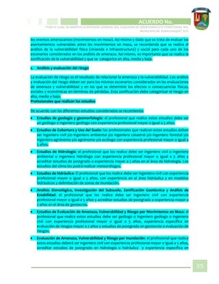 CIPIO DE AGUAZUL
ACUERDO No. _____
“POR EL CUAL SE ADOPTA LA REVISIÓN GENERAL DEL ESQUEMA DE ORDENAMIENTO TERRITORIAL DEL
MUNICIPIO DE SUBACHOQUE” EOT
35
los eventos amenazantes (movimientos en masa). Así mismo y dado que se trata de evaluar los
asentamientos vulnerables antes los movimientos en masa, se recomienda que se realice el
análisis de la vulnerabilidad física (vivienda e infraestructura) y social para cada uno de los
escenarios considerados en los análisis de amenaza. Así mismo, es importante que se realice la
zonificación de la vulnerabilidad y que se categorice en alta, media y baja.
c. Análisis y evaluación del riesgo
La evaluación de riesgo es el resultado de relacionar la amenaza y la vulnerabilidad. Los análisis
y evaluación del riesgo deben ser para los mismos escenarios considerados en las evaluaciones
de amenaza y vulnerabilidad y en los que se determine los efectos o consecuencias físicas,
sociales y económicas en términos de pérdidas. Esta zonificación debe categorizar el riesgo en
alto, medio y bajo.
Profesionales que realizan los estudios
De acuerdo con los diferentes estudios considerados se recomienda:
 Estudios de geología y geomorfología: el profesional que realice estos estudios debe ser
un geólogo o ingeniero geólogo con experiencia profesional mayor o igual a 5 años.
 Estudios de Cobertura y Uso del Suelo: los profesionales que realicen estos estudios deben
ser ingeniero civil y/o ingeniero ambiental y/o ingeniero catastral y/o ingeniero forestal y/o
ingeniero agrónomo y/o agrónomo y/o ecólogo con experiencia profesional mayor o igual a
5 años.
 Estudios de Hidrología: el profesional que los realice debe ser ingeniero civil o ingeniero
ambiental o ingeniero hidrólogo con experiencia profesional mayor o igual a 5 años y
acreditar estudios de postgrado o experiencia mayor a 2 años en el área de hidrología. Los
estudios del clima los podrá realizar meteorólogos.
 Estudios de hidráulica: El profesional que los realice debe ser ingeniero civil con experiencia
profesional mayor o igual a 5 años, con experiencia en el área hidráulica y en modelos
hidráulicos y delimitación de zonas de inundación.
 Análisis Sismológico, Investigación del Subsuelo, Zonificación Geotécnica y Análisis de
Estabilidad: el profesional que los realice debe ser ingeniero civil con experiencia
profesional mayor o igual a 5 años y acreditar estudios de postgrado o experiencia mayor a
2 años en el área de geotecnia.
 Estudios de Evaluación de Amenaza, Vulnerabilidad y Riesgo por Movimientos en Masa: el
profesional que realice estos estudios debe ser geólogo o ingeniero geólogo o ingeniero
civil con experiencia profesional mayor o igual a 5 años, experiencia especifica en
evaluación de riesgos mayor a 2 años y estudios de postgrado en geotecnia o evaluación de
riesgos.
 Evaluación de Amenaza, Vulnerabilidad y Riesgo por Inundación: el profesional que realice
estos estudios deberá ser ingeniero civil con experiencia profesional mayor o igual a 5 años,
acreditar estudios de postgrado en hidrología o hidráulica y experiencia específica en
 
