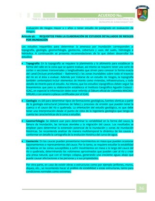 CIPIO DE AGUAZUL
ACUERDO No. _____
“POR EL CUAL SE ADOPTA LA REVISIÓN GENERAL DEL ESQUEMA DE ORDENAMIENTO TERRITORIAL DEL
MUNICIPIO DE SUBACHOQUE” EOT
36
evaluación de riesgos mayor a 2 años o tener estudio de postgrado en evaluación de
riesgos.
Artículo 46. REQUISITOS PARA LA ELABORACIÓN DE ESTUDIOS DETALLADOS DE RIESGOS
POR INUNDACIÓN
Los estudios requeridos para determinar la amenaza por inundación corresponden a:
topografía, geología, geomorfología, geotecnia, cobertura y usos del suelo, hidrología e
hidráulica. A continuación se presenta recomendaciones de lo que deben desarrollar los
estudios:
 Topografía: En la topografía se requiere la planimetría y la altimetría para establecer la
forma del valle en la zona que se quiere evaluar, así mismo se requiere tener una serie de
cortes o secciones transversales y longitudinales que sirven para conocer la forma exacta
del canal (incluye profundidad – Batimetría) y las zonas inundables sobre todo el trayecto
del río en el área a evaluar. Además por tratarse de un estudio de riesgos, la topografía
también contemplará incluir elementos de interés como viviendas, infraestructura, y todo
detalle de interés para el estudio. Así mismo, que los estudios topográficos deben seguir los
lineamientos que para su elaboración establezca el Instituto Geográfico Agustín Codazzi -
IGAG, en especial la información debe estar referida al Dátum oficial de Colombia MAGNA–
SIRGAS y con amarre a placas certificadas por el IGAC.
 Geología: es útil para determinar tipos de formaciones geológicas, fuentes sísmicas a partir
de la geología estructural (sistemas de fallas) y procesos de erosión que pueden tener la
cuenca o el cauce del río o quebrada. La orientación del estudio geológico, es que debe
tener una interpretación desde el punto de vista de la ingeniería geológica que tenga en
cuenta las características de la zona a estudiar.
 Geomorfología: Se deberá usar para determinar la variabilidad en la forma del cauce, la
llanura de inundación, las terrazas aluviales y la migración del cauce. Los resultados se
emplean para determinar la extensión potencial de la inundación y zonas de inundación
históricas. Se recomienda analizar de manera multitemporal la dinámica de los cauces y
conformar en detalle la cartografía de la evolución histórica del curso de agua.
 Geotecnia: En los cauces pueden presentarse movimientos en masa que pueden ocasionar
taponamientos o represamientos del cauce. Por lo tanto, se requiere estudiar la estabilidad
de laderas en las zonas susceptibles a sufrir movimientos en masa a lo largo del cauce del
río o quebrada, determinando los volúmenes aproximados que pueden caer al río y crear
una presa natural, que con el tiempo colapsa, generando una creciente aguas abajo que
puede causar afectaciones a las personas y a sus propiedades.
Por otra parte, en caso de existir obras o estructuras como por ejemplo jarillones, muros,
diques, etc., se recomienda hacer el análisis de estabilidad a estas estructuras, tanto para
condiciones normales como extremas.
 