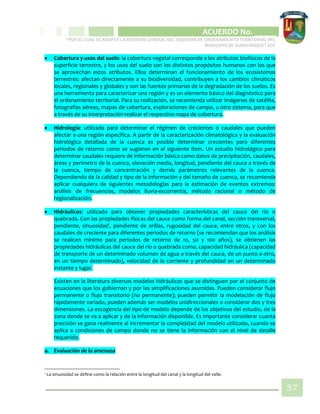 CIPIO DE AGUAZUL
ACUERDO No. _____
“POR EL CUAL SE ADOPTA LA REVISIÓN GENERAL DEL ESQUEMA DE ORDENAMIENTO TERRITORIAL DEL
MUNICIPIO DE SUBACHOQUE” EOT
37
 Cobertura y usos del suelo: la cobertura vegetal corresponde a los atributos biofísicos de la
superficie terrestre, y los usos del suelo son los distintos propósitos humanos con los que
se aprovechan estos atributos. Ellos determinan el funcionamiento de los ecosistemas
terrestres: afectan directamente a su biodiversidad, contribuyen a los cambios climáticos
locales, regionales y globales y son las fuentes primarias de la degradación de los suelos. Es
una herramienta para caracterizar una región y es un elemento básico del diagnóstico para
el ordenamiento territorial. Para su realización, se recomienda utilizar imágenes de satélite,
fotografías aéreas, mapas de cobertura, exploraciones de campo, u otro sistema, para que
a través de su interpretación realizar el respectivo mapa de cobertura.
 Hidrología: utilizada para determinar el régimen de crecientes o caudales que pueden
afectar a una región específica. A partir de la caracterización climatológica y la evaluación
hidrológica detallada de la cuenca es posible determinar crecientes para diferentes
periodos de retorno como se sugieren en el siguiente ítem. Un estudio hidrológico para
determinar caudales requiere de información básica como datos de precipitación, caudales,
áreas y perímetro de la cuenca, elevación media, longitud, pendiente del cauce a través de
la cuenca, tiempo de concentración y demás parámetros relevantes de la cuenca.
Dependiendo de la calidad y tipo de la información y del tamaño de cuenca, se recomienda
aplicar cualquiera de siguientes metodologías para la estimación de eventos extremos:
análisis de frecuencias, modelos lluvia-escorrentía, método racional o método de
regionalización.
 Hidráulicos: utilizado para obtener propiedades características del cauce del río o
quebrada. Con las propiedades físicas del cauce como forma del canal, sección transversal,
pendiente, sinuosidad1
, pendiente de orillas, rugosidad del cauce, entre otros, y con los
caudales de creciente para diferentes periodos de retorno (se recomiendan que los análisis
se realicen mínimo para periodos de retorno de 10, 50 y 100 años), se obtienen las
propiedades hidráulicas del cauce del rio o quebrada como, capacidad hidráulica (capacidad
de transporte de un determinado volumen de agua a través del cauce, de un punto a otro,
en un tiempo determinado), velocidad de la corriente y profundidad en un determinado
instante y lugar.
Existen en la literatura diversos modelos hidráulicos que se distinguen por el conjunto de
ecuaciones que los gobiernan y por las simplificaciones asumidas. Pueden considerar flujo
permanente o flujo transitorio (no permanente); pueden permitir la modelación de flujo
rápidamente variado, pueden además ser modelos unidireccionales o considerar dos y tres
dimensiones. La escogencia del tipo de modelo depende de los objetivos del estudio, de la
zona donde se va a aplicar y de la información disponible. Es importante considerar cuanta
precisión se gana realmente al incrementar la complejidad del modelo utilizado, cuando se
aplica a condiciones de campo donde no se tiene la información con el nivel de detalle
requerido.
a. Evaluación de la amenaza
1 La sinuosidad se define como la relación entre la longitud del canal y la longitud del valle.
 