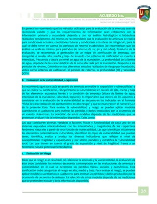 CIPIO DE AGUAZUL
ACUERDO No. _____
“POR EL CUAL SE ADOPTA LA REVISIÓN GENERAL DEL ESQUEMA DE ORDENAMIENTO TERRITORIAL DEL
MUNICIPIO DE SUBACHOQUE” EOT
38
En general se recomienda que los métodos utilizados para la evaluación de la amenaza sean de
reconocida validez y que los requerimientos de información sean coherentes con la
información primaria y secundaria obtenida y con los análisis hidrológicos e hidráulicos
realizados previamente. Así mismo, es recomendable que la evaluación de amenaza se realice
para condiciones actuales, condiciones futuras y condiciones con obras de mitigación, para lo
cual se debe tener en cuenta los periodos de retorno establecidos (se recomiendan que los
análisis se realicen mínimo para periodos de retorno de 10, 50 y 100 años). Producto de la
evaluación, se recomienda la generación de un mapa de zonificación de amenaza, con
categorías o niveles alta, media y baja de acuerdo con criterios de calificación en cuanto a
intensidad, frecuencia y altura del nivel de agua de la inundación. La profundidad de la lámina
de agua, depende de las características de la zona afectada por la inundación. Respecto a los
periodos de retorno, Colombia en sus diferentes estudios realizados de riesgo por inundación,
utiliza como criterios de calificación el periodo de retorno, la profundidad (H) y Velocidad
(V)*H.
b. Evaluación de la vulnerabilidad y exposición
Se recomienda que para cada escenario de amenaza se evalúe la exposición y vulnerabilidad y
que se realice su zonificación, categorizando la vulnerabilidad en niveles de alta, media y baja
de los elementos expuestos frente a la condición de amenaza (altura de lámina de agua,
intensidad de la inundación, velocidad, impacto). Es importante que dentro de los aspectos a
considerar en la evaluación de la vulnerabilidad se encuentren los indicados en el Formato
“ficha de caracterización de asentamiento en alto riesgo” y que se muestran en el numeral 5.2.1
de la presente Guía. Para evaluar la vulnerabilidad y riesgo se pueden aplicar modelos
cuantitativos o cualitativos para estimar las pérdidas y daños producidos por la ocurrencia de
un evento desastroso. La selección de estos modelos depende de las mediciones que se
pretenden evaluar y de la información disponible. Tales como:
Las que consideran diversas variables o factores físicos y funcionalidad de cada uno de los
sistemas expuestos relacionándolos con las intensidades y magnitudes de los respectivos
fenómeno naturales a partir de una función de vulnerabilidad. Las que identifican inicialmente
los elementos potencialmente vulnerables, identifican los tipos de vulnerabilidad que puedan
tener, identifica, evalúa y analiza los diversos indicadores que reflejan el nivel de
susceptibilidad, fragilidad y capacidades y por último pondera y estratifica la vulnerabilidad
total. Las que tienen en cuenta el grado de exposición y nivel de fragilidad frente a un
fenómeno natural potencialmente dañino.
c. Evaluación del riesgo
Dado que el riesgo es el resultado de relacionar la amenaza y la vulnerabilidad, la evaluación de
éste debe considerar los mismos escenarios contemplados en las evaluaciones de amenaza y
vulnerabilidad, en el cual se determine las pérdidas físicas, sociales y económicas. Esta
zonificación debe categorizar el riesgo en alto, medio y bajo. Para evaluar el riesgo, se pueden
aplicar modelos cuantitativos o cualitativos para estimar las pérdidas y daños producidos por la
ocurrencia de un evento desastroso. La selección de estos modelos depende de las mediciones
que se pretenden evaluar y de la información disponible.
 