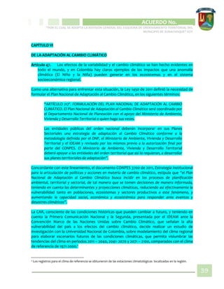 CIPIO DE AGUAZUL
ACUERDO No. _____
“POR EL CUAL SE ADOPTA LA REVISIÓN GENERAL DEL ESQUEMA DE ORDENAMIENTO TERRITORIAL DEL
MUNICIPIO DE SUBACHOQUE” EOT
39
CAPÍTULO VI
DE LA ADAPTACIÓN AL CAMBIO CLIMÁTICO
Artículo 47. Los efectos de la variabilidad y el cambio climático se han hecho evidentes en
todo el mundo, y en Colombia hay claros ejemplos de los impactos que una anomalía
climática (El Niño y la Niña) pueden generar en los ecosistemas y en el sistema
socioeconómico regional.
Como una alternativa para enfrentar esta situación, la Ley 1450 de 2011 definió la necesidad de
formular el Plan Nacional de Adaptación al Cambio Climático, en los siguientes términos:
“ARTÍCULO 217º. FORMULACIÓN DEL PLAN NACIONAL DE ADAPTACIÓN AL CAMBIO
CLIMÁTICO. El Plan Nacional de Adaptación al Cambio Climático será coordinado por
el Departamento Nacional de Planeación con el apoyo del Ministerio de Ambiente,
Vivienda y Desarrollo Territorial o quien haga sus veces.
Las entidades públicas del orden nacional deberán incorporar en sus Planes
Sectoriales una estrategia de adaptación al Cambio Climático conforme a la
metodología definida por el DNP, el Ministerio de Ambiente, Vivienda y Desarrollo
Territorial y el IDEAM y revisado por los mismos previo a la autorización final por
parte del CONPES. El Ministerio de Ambiente, Vivienda y Desarrollo Territorial
deberá apoyar a las entidades del orden territorial que así lo requieran, a desarrollar
sus planes territoriales de adaptación”.
Concordante con este lineamiento, el documento CONPES 3700 de 2011, Estrategia institucional
para la articulación de políticas y acciones en materia de cambio climático, estipula que “el Plan
Nacional de Adaptación al Cambio Climático busca incidir en los procesos de planificación
ambiental, territorial y sectorial, de tal manera que se tomen decisiones de manera informada,
teniendo en cuenta las determinantes y proyecciones climáticas, reduciendo así efectivamente la
vulnerabilidad tanto en poblaciones, ecosistemas y sectores productivos a este fenómeno, y
aumentando la capacidad social, económica y ecosistémica para responder ante eventos y
desastres climáticos”.
La CAR, consciente de las condiciones históricas que pueden cambiar a futuro, y teniendo en
cuenta la Primera Comunicación Nacional y la Segunda, presentada por el IDEAM ante la
Convención Marco de las Naciones Unidas sobre Cambio Climático, que señalan la alta
vulnerabilidad del país a los efectos del cambio climático, decide realizar un estudio de
investigación con la Universidad Nacional de Colombia, sobre modelamiento del clima regional
para elaborar escenarios futuros de las condiciones climáticas, que permita vislumbrar las
tendencias del clima en periodos 2011 – 2040, 2041- 2070 y 2071 – 2100, comparados con el clima
de referencia de 1971-2000.2
2 Los registros para el clima de referencia se obtuvieron de las estaciones climatológicas localizadas en la región.
 