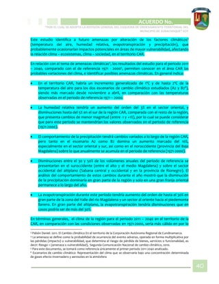 CIPIO DE AGUAZUL
ACUERDO No. _____
“POR EL CUAL SE ADOPTA LA REVISIÓN GENERAL DEL ESQUEMA DE ORDENAMIENTO TERRITORIAL DEL
MUNICIPIO DE SUBACHOQUE” EOT
40
Este estudio identifica a futuro amenazas por alteración de los factores climáticos3
(temperatura del aire, humedad relativa, evapotranspiración y precipitación), que
probablemente ocasionarían impactos potenciales en áreas de mayor vulnerabilidad, afectando
la relación clima – ecosistemas, clima – sociedad, en el territorio CAR.
En relación con el tema de amenazas climáticas4
, los resultados del estudio para el periodo 2011
– 2040, comparado con el de referencia 1971 - 20005
, permiten conocer en el área CAR las
probables variaciones del clima, e identificar posibles amenazas climáticas. En general indica:
 En el territorio CAR, habría un incremento generalizado de 1ºC y de hasta 2ºC de la
temperatura del aire para los dos escenarios de cambio climático estudiados (A2 y B26
),
siendo más marcado desde noviembre a abril, en comparación con las temperaturas
observadas en el periodo de referencia 1971 – 2000.
 La humedad relativa tendría un aumento del orden del 3% en el sector oriental, y
disminuciones hasta del 5% en el sur de la región CAR, comparada con el resto de la región,
que presenta cambios de menor magnitud (entre -1 y +1%), por lo cual se puede considerar
que para este periodo se mantendrían los valores observados en el periodo de referencia
(1971-2000).
 El comportamiento de la precipitación tendrá cambios variados a lo largo de la región CAR,
pero tanto en el escenario A2 como B2 domina un aumento marcado del 10%,
especialmente en el sector oriental y sur, así como en el noroccidente (provincia del Bajo
Magdalena) sobre lo que anualmente se acumula en el periodo de referencia (1971-2000).
 Disminuciones entre el 30 y 50% de los volúmenes anuales del periodo de referencia se
presentarían en el suroccidente (entre el alto y el medio Magdalena) y sobre el sector
occidental del altiplano (Sabana central y occidental y en la provincia de Rionegro). El
análisis del comportamiento de estos cambios durante el año mostró que la disminución
de la precipitación dominaría en gran parte de la región y solo en una gran franja oriental
permanece a lo largo del año.
 La evapotranspiración durante este período tendría aumento del orden de hasta el 30% en
gran parte de la zona del Valle del río Magdalena y un sector al oriente hacia el piedemonte
llanero. En gran parte del altiplano, la evapotranspiración tendría disminuciones que en
casos podría ser de más del 30%.
En términos generales, el clima de la región para el periodo 2011 – 2040 en el territorio de la
CAR, en comparación con las condiciones observadas en 1971-2000, sería más cálido en por lo
3 Pabón Daniel. 2011. El Cambio climático En el territorio de la Corporación Autónoma Regional de Cundinamarca.
4 La amenaza se define como la probabilidad de ocurrencia del evento adverso, operada en forma multiplicativa por
las pérdidas (impacto) o vulnerabilidad, que determina el riesgo de pérdida de bienes, servicios o funcionalidad, es
decir: Riesgo = (amenaza x vulnerabilidad), Segunda Comunicación Nacional de cambio climático, 2010.
5 Para este documento, se tomará como referencia únicamente el primer periodo 2011-2040 analizado.
6 Escenarios de cambio climático: Representación del clima que se observaría bajo una concentración determinada
de gases efecto invernadero y aerosoles en la atmósfera
 