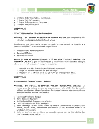 CIPIO DE AGUAZUL
ACUERDO No. _____
“POR EL CUAL SE ADOPTA LA REVISIÓN GENERAL DEL ESQUEMA DE ORDENAMIENTO TERRITORIAL DEL
MUNICIPIO DE SUBACHOQUE” EOT
43
2. El Sistema de Servicios Públicos domiciliarios.
3. El Sistema Vial y de Transporte.
4. El Sistema de Equipamientos Comunales.
5. El Sistema de Espacio Público.
SUBCAPÍTULO I
ESTRUCTURA ECOLÓGICA PRINCIPAL URBANA EEP
Artículo 49. DE LA ESTRUCTURA ECOLÓGICA PRINCIPAL URBANA. Son Componentes de la
estructura ecológica principal con influencia urbana
Son elementos que componen la estructura ecológica principal urbana, los siguientes y se
presentan en el plano CU – 08. Estructura Ecológica Urbana:
1. Áreas del sistema de parques urbanos
2. Quebrada El Molino
3. Quebrada Cementerio
Artículo 46. PLAN DE RECUPERACIÓN DE LA ESTRUCTURA ECOLÓGICA PRINCIPAL CON
INFLUENCIA URBANA. El plan de recuperación y conservación de la estructura ecológica
urbana, contempla la ejecución de las siguientes acciones:
1. Formular el SIGAM, Sistema de Gestión Ambiental Municipal
2. Proyectos enmarcados en el POMCA del Rio Bogotá
3. Proyectos que se articulen con el PAT y el PGAR que esté vigente en la CAR.
SUBCAPÍTULO II
SERVICIOS PÚBLICOS DOMICILIARIOS URBANOS
Artículo 50. DEL SISTEMA DE SERVICIOS PÚBLICOS DOMICILIARIOS URBANOS. Los
componentes del sistema primario de abastecimiento y disposición final de servicios
públicos domiciliarios están conformado por las grandes infraestructuras que permiten la
provisión de dichos servicios, las cuales son:
1. Sistema de tratamiento de agua
2. Redes de acueducto urbano
3. Red de alcantarillado de aguas negras y lluvias.
4. Planta de tratamiento de aguas residuales.
5. Redes de Energía Eléctrica, con su sistema de líneas de conducción de alta, media y baja
tensión, postes, torres, conducciones subterráneas, y sub- estaciones eléctricas en
jurisdicción del municipio.
6. Redes de teléfono, con su sistema de cableado, casetas para servicio público, Sub-
estaciones y centros de control.
 