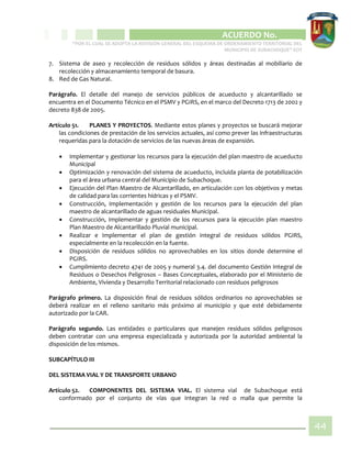 CIPIO DE AGUAZUL
ACUERDO No. _____
“POR EL CUAL SE ADOPTA LA REVISIÓN GENERAL DEL ESQUEMA DE ORDENAMIENTO TERRITORIAL DEL
MUNICIPIO DE SUBACHOQUE” EOT
44
7. Sistema de aseo y recolección de residuos sólidos y áreas destinadas al mobiliario de
recolección y almacenamiento temporal de basura.
8. Red de Gas Natural.
Parágrafo. El detalle del manejo de servicios públicos de acueducto y alcantarillado se
encuentra en el Documento Técnico en el PSMV y PGIRS, en el marco del Decreto 1713 de 2002 y
decreto 838 de 2005.
Artículo 51. PLANES Y PROYECTOS. Mediante estos planes y proyectos se buscará mejorar
las condiciones de prestación de los servicios actuales, así como prever las infraestructuras
requeridas para la dotación de servicios de las nuevas áreas de expansión.
 Implementar y gestionar los recursos para la ejecución del plan maestro de acueducto
Municipal
 Optimización y renovación del sistema de acueducto, incluida planta de potabilización
para el área urbana central del Municipio de Subachoque.
 Ejecución del Plan Maestro de Alcantarillado, en articulación con los objetivos y metas
de calidad para las corrientes hídricas y el PSMV.
 Construcción, Implementación y gestión de los recursos para la ejecución del plan
maestro de alcantarillado de aguas residuales Municipal.
 Construcción, Implementar y gestión de los recursos para la ejecución plan maestro
Plan Maestro de Alcantarillado Pluvial municipal.
 Realizar e Implementar el plan de gestión integral de residuos sólidos PGIRS,
especialmente en la recolección en la fuente.
 Disposición de residuos sólidos no aprovechables en los sitios donde determine el
PGIRS.
 Cumplimiento decreto 4741 de 2005 y numeral 3.4. del documento Gestión Integral de
Residuos o Desechos Peligrosos – Bases Conceptuales, elaborado por el Ministerio de
Ambiente, Vivienda y Desarrollo Territorial relacionado con residuos peligrosos
Parágrafo primero. La disposición final de residuos sólidos ordinarios no aprovechables se
deberá realizar en el relleno sanitario más próximo al municipio y que esté debidamente
autorizado por la CAR.
Parágrafo segundo. Las entidades o particulares que manejen residuos sólidos peligrosos
deben contratar con una empresa especializada y autorizada por la autoridad ambiental la
disposición de los mismos.
SUBCAPÍTULO III
DEL SISTEMA VIAL Y DE TRANSPORTE URBANO
Artículo 52. COMPONENTES DEL SISTEMA VIAL. El sistema vial de Subachoque está
conformado por el conjunto de vías que integran la red o malla que permite la
 