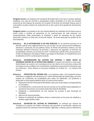 CIPIO DE AGUAZUL
ACUERDO No. _____
“POR EL CUAL SE ADOPTA LA REVISIÓN GENERAL DEL ESQUEMA DE ORDENAMIENTO TERRITORIAL DEL
MUNICIPIO DE SUBACHOQUE” EOT
47
Parágrafo tercero. Las empresas de transporte Municipal tales como taxis y busetas, deberán
establecer una zona de terminal y parqueadero propia, localizada en el área de actividad
comercial de alto impacto de acuerdo con el plano CU-08 Área de Actividad Urbana, para lo
cual tendrán un plazo máximo de reubicación de un año a partir de la aprobación del presente
acuerdo.
Parágrafo cuarto. Los empates en las vías urbanas deberán ser realizados de tal manera que se
eviten cortes o cambios de paramento en las construcciones de cada manzana. Los
ensanchamientos viales proyectados se realizaran a partir de manzanas de los nuevos
desarrollos urbanos; en todo caso se buscará mejorar de forma adecuada los perfiles de las
vías existentes.
Artículo 55. DE LA ACCESIBILIDAD A LAS VÍAS PÚBLICAS. En los términos previstos en el
Decreto 1538 de 2005, reglamentario la Ley 361 de 1997 o en las normas que lo modifiquen,
adicionen o sustituyan, las vías públicas nuevas al interior del perímetro urbano y las vías
existentes deberán construirse, las primeras, y adecuarse, las segundas, en términos de
accesibilidad, conforme a lo previsto en el Art. 7 del Decreto 1538 de 2005 y de acuerdo con
el Plan de Adaptación del Espacio Público que adopte el Municipio, en cumplimiento de lo
establecido en el Art. 55 del presente Acuerdo.
Artículo 56. DETERMINACIÓN DEL SISTEMA VIAL ARTERIAL Y ZONAL SEGÚN SU
JERARQUÍA DENTRO DE LA ESTRUCTURA URBANA. El sistema Vial Arterial y Zonal están
determinados de acuerdo con la jerarquía de las vías dentro de la estructura urbana del
municipio, la cual se refleja en las características urbanísticas que poseen los elementos que
las conforman. Dicho Sistema se encuentra señalado en el plano CU – 03. Sistema Vial
Urbano.
Artículo 57. PROYECTOS DEL SISTEMA VIAL. Los proyectos viales y de transporte buscan
minimizar la congestión vial existente en el centro del Municipio de Subachoque, así como
mejorar las condiciones de accesibilidad para todos los habitantes. Los proyectos a
desarrollar en esta materia deberán tener en cuenta como mínimo:
 Elaboración del Plan Municipal de Movilidad y ejecución de las etapas correspondientes
al corto plazo.
 La rehabilitación y construcción de vías, de acuerdo con los perfiles viales adoptados en
el presente documento, de acuerdo al plan Municipal de Movilidad.
 Ampliación y mantenimiento de vías urbanas, de acuerdo al plan Municipal de
Movilidad.
 Apertura de vías proyectadas.
 Realizar la instalación de mobiliario urbano y arborización en las zonas de mobiliario y
andenes según perfiles viales.
Artículo 58. DEFINICIÓN DEL SISTEMA DE TRANSPORTE. Se entiende por Sistema de
Transporte el conjunto de medios vehiculares que permiten la movilización colectiva de
pasajeros dentro de contextos intermunicipales, regionales y urbanos, para la realización y
 