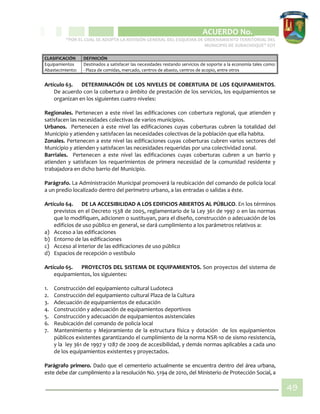 CIPIO DE AGUAZUL
ACUERDO No. _____
“POR EL CUAL SE ADOPTA LA REVISIÓN GENERAL DEL ESQUEMA DE ORDENAMIENTO TERRITORIAL DEL
MUNICIPIO DE SUBACHOQUE” EOT
49
CLASIFICACIÓN DEFINICIÓN
Equipamientos
Abastecimiento:
Destinados a satisfacer las necesidades restando servicios de soporte a la economía tales como:
- Plaza de comidas, mercado, centros de abasto, centros de acopio, entre otros
Artículo 63. DETERMINACIÓN DE LOS NIVELES DE COBERTURA DE LOS EQUIPAMIENTOS.
De acuerdo con la cobertura o ámbito de prestación de los servicios, los equipamientos se
organizan en los siguientes cuatro niveles:
Regionales. Pertenecen a este nivel las edificaciones con cobertura regional, que atienden y
satisfacen las necesidades colectivas de varios municipios.
Urbanos. Pertenecen a este nivel las edificaciones cuyas coberturas cubren la totalidad del
Municipio y atienden y satisfacen las necesidades colectivas de la población que ella habita.
Zonales. Pertenecen a este nivel las edificaciones cuyas coberturas cubren varios sectores del
Municipio y atienden y satisfacen las necesidades requeridas por una colectividad zonal.
Barriales. Pertenecen a este nivel las edificaciones cuyas coberturas cubren a un barrio y
atienden y satisfacen los requerimientos de primera necesidad de la comunidad residente y
trabajadora en dicho barrio del Municipio.
Parágrafo. La Administración Municipal promoverá la reubicación del comando de policía local
a un predio localizado dentro del perímetro urbano, a las entradas o salidas a éste.
Artículo 64. DE LA ACCESIBILIDAD A LOS EDIFICIOS ABIERTOS AL PÚBLICO. En los términos
previstos en el Decreto 1538 de 2005, reglamentario de la Ley 361 de 1997 o en las normas
que lo modifiquen, adicionen o sustituyan, para el diseño, construcción o adecuación de los
edificios de uso público en general, se dará cumplimiento a los parámetros relativos a:
a) Acceso a las edificaciones
b) Entorno de las edificaciones
c) Acceso al interior de las edificaciones de uso público
d) Espacios de recepción o vestíbulo
Artículo 65. PROYECTOS DEL SISTEMA DE EQUIPAMIENTOS. Son proyectos del sistema de
equipamientos, los siguientes:
1. Construcción del equipamiento cultural Ludoteca
2. Construcción del equipamiento cultural Plaza de la Cultura
3. Adecuación de equipamientos de educación
4. Construcción y adecuación de equipamientos deportivos
5. Construcción y adecuación de equipamientos asistenciales
6. Reubicación del comando de policía local
7. Mantenimiento y Mejoramiento de la estructura física y dotación de los equipamientos
públicos existentes garantizando el cumplimiento de la norma NSR-10 de sismo resistencia,
y la ley 361 de 1997 y 1287 de 2009 de accesibilidad, y demás normas aplicables a cada uno
de los equipamientos existentes y proyectados.
Parágrafo primero. Dado que el cementerio actualmente se encuentra dentro del área urbana,
este debe dar cumplimiento a la resolución No. 5194 de 2010, del Ministerio de Protección Social, a
 