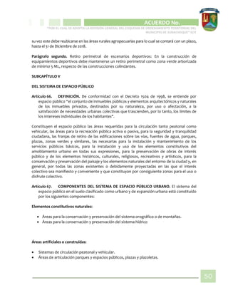 CIPIO DE AGUAZUL
ACUERDO No. _____
“POR EL CUAL SE ADOPTA LA REVISIÓN GENERAL DEL ESQUEMA DE ORDENAMIENTO TERRITORIAL DEL
MUNICIPIO DE SUBACHOQUE” EOT
50
su vez este debe reubicarse en las áreas rurales agropecuarias para lo cual se contará con un plazo,
hasta el 31 de Diciembre de 2018.
Parágrafo segundo. Retiro perimetral de escenarios deportivos: En la construcción de
equipamientos deportivos debe mantenerse un retiro perimetral como zona verde arborizada
de mínimo 5 ML, respecto de las construcciones colindantes.
SUBCAPÍTULO V
DEL SISTEMA DE ESPACIO PÚBLICO
Artículo 66. DEFINICIÓN. De conformidad con el Decreto 1504 de 1998, se entiende por
espacio público “el conjunto de inmuebles públicos y elementos arquitectónicos y naturales
de los inmuebles privados, destinados por su naturaleza, por uso o afectación, a la
satisfacción de necesidades urbanas colectivas que trascienden, por lo tanto, los límites de
los intereses individuales de los habitantes".
Constituyen el espacio público las áreas requeridas para la circulación tanto peatonal como
vehicular, las áreas para la recreación pública activa o pasiva, para la seguridad y tranquilidad
ciudadana, las franjas de retiro de las edificaciones sobre las vías, fuentes de agua, parques,
plazas, zonas verdes y similares, las necesarias para la instalación y mantenimiento de los
servicios públicos básicos, para la instalación y uso de los elementos constitutivos del
amoblamiento urbano en todas sus expresiones, para la preservación de obras de interés
público y de los elementos históricos, culturales, religiosos, recreativos y artísticos, para la
conservación y preservación del paisaje y los elementos naturales del entorno de la ciudad y, en
general, por todas las zonas existentes o debidamente proyectadas en las que el interés
colectivo sea manifiesto y conveniente y que constituyan por consiguiente zonas para el uso o
disfrute colectivo.
Artículo 67. COMPONENTES DEL SISTEMA DE ESPACIO PÚBLICO URBANO. El sistema del
espacio público en el suelo clasificado como urbano y de expansión urbana está constituido
por los siguientes componentes:
Elementos constitutivos naturales:
 Áreas para la conservación y preservación del sistema orográfico o de montañas.
 Áreas para la conservación y preservación del sistema hídrico
Áreas artificiales o construidas:
 Sistemas de circulación peatonal y vehicular.
 Áreas de articulación parques y espacios públicos, plazas y plazoletas.
 