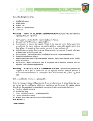 CIPIO DE AGUAZUL
ACUERDO No. _____
“POR EL CUAL SE ADOPTA LA REVISIÓN GENERAL DEL ESQUEMA DE ORDENAMIENTO TERRITORIAL DEL
MUNICIPIO DE SUBACHOQUE” EOT
51
Elementos Complementarios:
 Mobiliario Urbano.
 Señalización.
 Sistema Vial.
 Sistema de Equipamientos.
 Ciclo rutas.
Artículo 68. PROYECTOS DEL SISTEMA DE ESPACIO PÚBLICO. Son proyectos del sistema de
espacio público, los siguientes:
1. Formulación y estudios del Plan Maestro de Espacio Público.
2. Ejecución del Plan Maestro de Espacio Público.
3. Incorporación al Sistema de Espacio Público de las áreas de cesión de los desarrollos
urbanísticos. (La mayor parte de los espacios públicos proyectados pueden construirse
bajo la figura de la cesión a título gratuito por parte de los urbanizadores)
4. Inclusión y construcción del área actual del cementerio como parque de escala urbana en
el área urbana central del municipio.
5. Mejoramiento y mantenimiento del mobiliario urbano y de los parques existentes.
6. Dotación de mobiliario Urbano.
7. Regularización en tamaños y materiales de andenes según lo establecido en los perfiles
viales propuestos.
8. Formulación y ejecución del Plan para la adaptación de los espacios públicos, edificios,
servicios e instalaciones dependientes.
Artículo 69. DE LA ADAPTACIÓN DE LOS ESPACIOS PÚBLICOS. La Administración Municipal
adoptará el “Plan para la adaptación de los espacios públicos, edificios, servicios e
instalaciones dependientes”, en cumplimiento de lo dispuesto en el Art. 57 de la Ley 361 de
1997.
De la accesibilidad al sistema de espacio público
En los términos previstos en el Decreto 1538 de 2005, reglamentario de la Ley 361 de 1997 o en
las normas que lo modifiquen, adicionen o sustituyan, los elementos del espacio público
deberán ser diseñados y construidos dando cumplimiento a los parámetros relativos a:
a) Vías de circulación peatonal
b) Mobiliario urbano
c) Cruces a desnivel: Puentes y túneles peatonales
d) Parques, plazas y plazoletas
e) Accesos peatonales para el tránsito de minusválidos
SUBCAPÍTULO VI
DE LA VIVIENDA
 