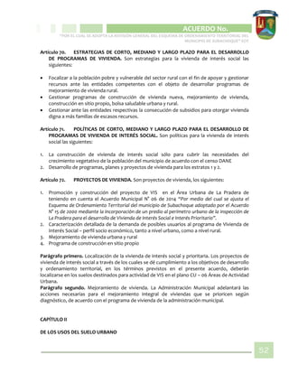 CIPIO DE AGUAZUL
ACUERDO No. _____
“POR EL CUAL SE ADOPTA LA REVISIÓN GENERAL DEL ESQUEMA DE ORDENAMIENTO TERRITORIAL DEL
MUNICIPIO DE SUBACHOQUE” EOT
52
Artículo 70. ESTRATEGIAS DE CORTO, MEDIANO Y LARGO PLAZO PARA EL DESARROLLO
DE PROGRAMAS DE VIVIENDA. Son estrategias para la vivienda de interés social las
siguientes:
 Focalizar a la población pobre y vulnerable del sector rural con el fin de apoyar y gestionar
recursos ante las entidades competentes con el objeto de desarrollar programas de
mejoramiento de vivienda rural.
 Gestionar programas de construcción de vivienda nueva, mejoramiento de vivienda,
construcción en sitio propio, bolsa saludable urbana y rural.
 Gestionar ante las entidades respectivas la consecución de subsidios para otorgar vivienda
digna a más familias de escasos recursos.
Artículo 71. POLÍTICAS DE CORTO, MEDIANO Y LARGO PLAZO PARA EL DESARROLLO DE
PROGRAMAS DE VIVIENDA DE INTERÉS SOCIAL. Son políticas para la vivienda de interés
social las siguientes:
1. La construcción de vivienda de interés social sólo para cubrir las necesidades del
crecimiento vegetativo de la población del municipio de acuerdo con el censo DANE
2. Desarrollo de programas, planes y proyectos de vivienda para los estratos 1 y 2.
Artículo 72. PROYECTOS DE VIVIENDA. Son proyectos de vivienda, los siguientes:
1. Promoción y construcción del proyecto de VIS en el Área Urbana de La Pradera de
teniendo en cuenta el Acuerdo Municipal N° 06 de 2014 “Por medio del cual se ajusta el
Esquema de Ordenamiento Territorial del municipio de Subachoque adoptado por el Acuerdo
N° 15 de 2000 mediante la incorporación de un predio al perímetro urbano de la inspección de
La Pradera para el desarrollo de Vivienda de Interés Social e Interés Prioritario”.
2. Caracterización detallada de la demanda de posibles usuarios al programa de Vivienda de
Interés Social – perfil socio económico, tanto a nivel urbano, como a nivel rural.
3. Mejoramiento de vivienda urbana y rural
4. Programa de construcción en sitio propio
Parágrafo primero. Localización de la vivienda de interés social y prioritaria. Los proyectos de
vivienda de interés social a través de los cuales se dé cumplimiento a los objetivos de desarrollo
y ordenamiento territorial, en los términos previstos en el presente acuerdo, deberán
localizarse en los suelos destinados para actividad de VIS en el plano CU – 06 Áreas de Actividad
Urbana.
Parágrafo segundo. Mejoramiento de vivienda. La Administración Municipal adelantará las
acciones necesarias para el mejoramiento integral de viviendas que se prioricen según
diagnóstico, de acuerdo con el programa de vivienda de la administración municipal.
CAPÍTULO II
DE LOS USOS DEL SUELO URBANO
 