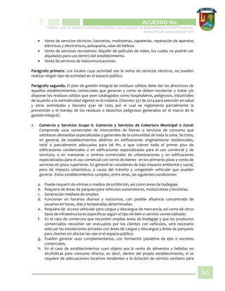 CIPIO DE AGUAZUL
ACUERDO No. _____
“POR EL CUAL SE ADOPTA LA REVISIÓN GENERAL DEL ESQUEMA DE ORDENAMIENTO TERRITORIAL DEL
MUNICIPIO DE SUBACHOQUE” EOT
55
 Venta de servicios técnicos: Sastrerías, modisterías, zapaterías, reparación de aparatos
eléctricos y electrónicos, peluquería, salas de belleza.
 Venta de servicios recreativos: Alquiler de películas de video, los cuales no podrán ser
alquilados para uso dentro del establecimiento.
 Venta de servicios de telecomunicaciones.
Parágrafo primero. Los locales cuya actividad sea la venta de servicios técnicos, no pueden
realizar ningún tipo de actividad en el espacio público.
Parágrafo segundo. El plan de gestión integral de residuos sólidos debe dar las directrices de
aquellos establecimientos comerciales que generan y como se deben recolectar y tratar y/o
disponer los residuos sólidos que sean catalogados como hospitalarios, peligrosos, industriales
de acuerdo a la normatividad vigente en la materia. (Decreto 351 de 2014 para atención en salud
y otras actividades y Decreto 4741 de 2005 por el cual se reglamenta parcialmente la
prevención y el manejo de los residuos o desechos peligrosos generados en el marco de la
gestión integral)
2. Comercio y Servicios Grupo II. Comercio y Servicios de Cobertura Municipal o Zonal:
Comprende usos comerciales de intercambio de bienes o servicios de consumo que
satisfacen demandas especializadas y generales de la comunidad de toda la zona. Se trata,
en general, de establecimientos abiertos en edificaciones originalmente residenciales,
total o parcialmente adecuadas para tal fin; o que cubren todo el primer piso de
edificaciones residenciales o en edificaciones especializadas para el uso comercial y de
servicios; o en manzanas o centros comerciales de urbanizaciones y en edificaciones
especializadas para el uso comercial con venta de bienes en los primeros pisos y venta de
servicios en pisos superiores. En general se consideran de bajo impacto ambiental y social,
pero de impacto urbanístico, a causa del tránsito y congestión vehicular que pueden
generar. Estos establecimientos cumplen, entre otras, las siguientes condiciones:
a. Puede requerir de vitrinas o medios de exhibición, así como áreas de bodegaje.
b. Requiere de áreas de parqueo para vehículos automotores, motocicletas y bicicletas.
c. Generación mediana de empleo.
d. Funcionan en horarios diurnos y nocturnos, con posible afluencia concentrada de
usuarios en horas, días y temporadas determinadas.
e. Requiere de acceso vehicular para cargue y descargue de mercancía, así como de otros
tipos de infraestructuras específicas según el tipo de bien o servicio comercializado.
f. En el caso de comercios que necesiten amplias áreas de bodegaje y que los productos
comerciados necesiten ser evacuados por los clientes con vehículos, será necesario
adecuar las instalaciones privadas con áreas de cargue y descargue y áreas de parqueos
para clientes sin afectar las vías ni el espacio público.
g. Pueden generar usos complementarios, con formación paulatina de ejes o sectores
comerciales.
h. En el caso de establecimientos cuyo objeto sea la venta de alimentos y bebidas no
alcohólicas para consumo directo, es decir, dentro del propio establecimiento, sí se
requiere de adecuaciones locativas tendientes a la dotación de servicio sanitario para
 