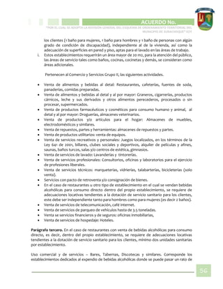 CIPIO DE AGUAZUL
ACUERDO No. _____
“POR EL CUAL SE ADOPTA LA REVISIÓN GENERAL DEL ESQUEMA DE ORDENAMIENTO TERRITORIAL DEL
MUNICIPIO DE SUBACHOQUE” EOT
56
los clientes (1 baño para mujeres, 1 baño para hombres y 1 baño de personas con algún
grado de condición de discapacidad), independiente al de la vivienda, así como la
adecuación de superficies en pared y piso, aptas para el lavado en las áreas de trabajo.
i. Estos establecimientos requerirán un área mayor de 20 m2, para la atención del público,
las áreas de servicio tales como baños, cocinas, cocinetas y demás, se consideran como
áreas adicionales.
Pertenecen al Comercio y Servicios Grupo II, las siguientes actividades.
 Venta de alimentos y bebidas al detal: Restaurantes, cafeterías, fuentes de soda,
panaderías, comidas preparadas.
 Venta de alimentos y bebidas al detal y al por mayor: Graneros, cigarrerías, productos
cárnicos, leche y sus derivados y otros alimentos perecederos, procesados o sin
procesar, supermercados.
 Venta de productos farmacéuticos y cosméticos para consumo humano y animal, al
detal y al por mayor: Droguerías, almacenes veterinarios.
 Venta de productos y/o artículos para el hogar: Almacenes de muebles,
electrodomésticos y similares.
 Venta de repuestos, partes y herramientas: almacenes de repuestos y partes.
 Venta de productos utilitarios: venta de equipos.
 Venta de servicios recreativos y personales: Juegos localizados, en los términos de la
Ley 641 de 2001, billares, clubes sociales y deportivos, alquiler de películas y afines,
saunas, baños turcos, salas y/o centros de estética, gimnasios.
 Venta de servicios de lavado: Lavanderías y tintorerías.
 Venta de servicios profesionales: Consultorios, oficinas y laboratorios para el ejercicio
de profesiones liberales.
 Venta de servicios técnicos: marqueterías, vidrierías, talabarterías, bicicleterías (solo
venta).
 Servicios con pacto de retroventa y/o consignación de bienes.
 En el caso de restaurantes u otro tipo de establecimiento en el cual se vendan bebidas
alcohólicas para consumo directo dentro del propio establecimiento, se requiere de
adecuaciones locativas tendientes a la dotación de servicio sanitario para los clientes,
este debe ser independiente tanto para hombres como para mujeres (es decir 2 baños).
 Venta de servicios de telecomunicación, café internet.
 Venta de servicios de parqueo de vehículos hasta de 3.5 toneladas.
 Venta se servicios financieros y de seguros: oficinas inmobiliarias,
 Venta de servicios de hospedaje: Hoteles.
Parágrafo tercero. En el caso de restaurantes con venta de bebidas alcohólicas para consumo
directo, es decir, dentro del propio establecimiento, se requiere de adecuaciones locativas
tendientes a la dotación de servicio sanitario para los clientes, mínimo dos unidades sanitarias
por establecimiento.
Uso comercial y de servicios – Bares, Tabernas, Discotecas y similares. Corresponde los
establecimientos dedicados al expendio de bebidas alcohólicas donde se puede pasar un rato de
 
