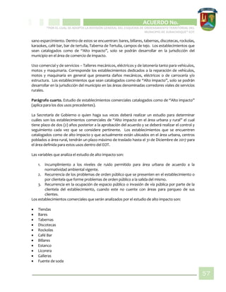 CIPIO DE AGUAZUL
ACUERDO No. _____
“POR EL CUAL SE ADOPTA LA REVISIÓN GENERAL DEL ESQUEMA DE ORDENAMIENTO TERRITORIAL DEL
MUNICIPIO DE SUBACHOQUE” EOT
57
sano esparcimiento. Dentro de estos se encuentran: bares, billares, tabernas, discotecas, rockolas,
karaokes, café bar, bar de tertulia, Taberna de Tertulia, campos de tejo. Los establecimientos que
sean catalogados como de “Alto impacto”, solo se podrán desarrollar en la jurisdicción del
municipio en el área de comercio de impacto.
Uso comercial y de servicios – Talleres mecánicos, eléctricos y de latonería tanto para vehículos,
motos y maquinaria. Corresponde los establecimientos dedicados a la reparación de vehículos,
motos y maquinaria en general que presenta daños mecánicos, eléctricos o de carrocería y/o
estructura. Los establecimientos que sean catalogados como de “Alto impacto”, solo se podrán
desarrollar en la jurisdicción del municipio en las áreas denominadas corredores viales de servicios
rurales.
Parágrafo cuarto. Estudio de establecimientos comerciales catalogados como de “Alto impacto”
(aplica para los dos usos precedentes).
La Secretaría de Gobierno o quien haga sus veces deberá realizar un estudio para determinar
cuáles son los establecimientos comerciales de “Alto impacto en el área urbana y rural” el cual
tiene plazo de dos (2) años posterior a la aprobación del acuerdo y se deberá realizar el control y
seguimiento cada vez que se considere pertinente. Los establecimientos que se encuentren
catalogados como de alto impacto y que actualmente están ubicados en el área urbana, centros
poblados o área rural, tendrán un plazo máximo de traslado hasta el 31 de Diciembre de 2017 para
el área definida para estos usos dentro del EOT.
Las variables que analiza el estudio de alto impacto son:
1. Incumplimiento a los niveles de ruido permitido para área urbana de acuerdo a la
normatividad ambiental vigente.
2. Recurrencia de los problemas de orden público que se presenten en el establecimiento o
por clientela que forme problemas de orden público a la salida del mismo.
3. Recurrencia en la ocupación de espacio público o invasión de vía pública por parte de la
clientela del establecimiento, cuando este no cuente con áreas para parqueo de sus
clientes.
Los establecimientos comerciales que serán analizados por el estudio de alto impacto son:
 Tiendas
 Bares
 Tabernas
 Discotecas
 Rockolas
 Café Bar
 Billares
 Estanco
 Licorera
 Galleras
 Fuente de soda
 