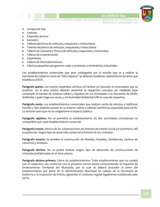 CIPIO DE AGUAZUL
ACUERDO No. _____
“POR EL CUAL SE ADOPTA LA REVISIÓN GENERAL DEL ESQUEMA DE ORDENAMIENTO TERRITORIAL DEL
MUNICIPIO DE SUBACHOQUE” EOT
58
 Campos de Tejo
 Cantinas
 Expendios de licor
 Karaoke´s
 Talleres eléctricos de vehículos, maquinaria y motocicletas
 Talleres mecánicos de vehículos, maquinaria y motocicletas
 Talleres de Latonería y Pintura de vehículos, maquinaria y motocicleta
 Talleres de ornamentación
 Carpinterías
 Talleres de Electrodomésticos
 Fábricas pequeñas que generen ruido o emisiones o vertimientos industriales
Los establecimientos comerciales que sean catalogados por el estudio que va a realizar la
Secretaría de Gobierno como de “Alto impacto” se deberán establecer solamente en las áreas que
establezca el EOT.
Parágrafo quinto. Los nuevos expendios cárnicos y/o lácteos y/o pescado no procesados que se
localicen en el área urbana deberán presentar el respectivo concepto y/o viabilidad (Que
contemple el manejo de residuos sólidos y líquidos) de sus actividades a la Secretaría de Medio
Ambiente o quien haga sus veces, y a la Autoridad Ambiental CAR en caso de requerirse.
Parágrafo sexto. Los establecimientos comerciales que realizan venta de minutos a teléfonos
móviles y fijos deberán poseer en su interior cabina o cabinas telefónicas especiales para tal fin.
Lo anterior para que no se congestione el espacio público.
Parágrafo séptimo. No se permitirá el establecimiento de dos actividades simultáneas no
compatibles por cada establecimiento comercial.
Parágrafo octavo. Dentro de las urbanizaciones de Vivienda de Interés Social y/o prioritario, NO
se podrá dar ningún tipo de desarrollo comercial al interior de las viviendas.
Parágrafo noveno. Se prohíbe la construcción de Moteles, Hostales, Residencias, Centros de
Lenocinio y Similares.
Parágrafo décimo. No se podrá realizar ningún tipo de desarrollo de construcciones de
viviendas prefabricadas en el área urbana.
Parágrafo décimo primero. Cierre de establecimientos: Todo establecimiento que no cumpla
con el respectivo uso conforme con la presente norma estará contraviniendo el Esquema de
Ordenamiento Territorial del Municipio, por lo cual se deberá proceder al cierre del
establecimiento por parte de la Administración Municipal en cabeza de la Secretaría de
Gobierno y la Inspección de Policía, siguiendo el conducto regular legalmente establecido para
tal fin.
 