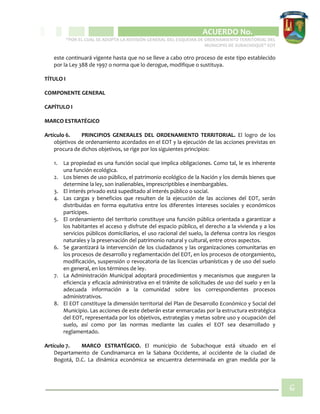 CIPIO DE AGUAZUL
ACUERDO No. _____
“POR EL CUAL SE ADOPTA LA REVISIÓN GENERAL DEL ESQUEMA DE ORDENAMIENTO TERRITORIAL DEL
MUNICIPIO DE SUBACHOQUE” EOT
6
este continuará vigente hasta que no se lleve a cabo otro proceso de este tipo establecido
por la Ley 388 de 1997 o norma que lo derogue, modifique o sustituya.
TÍTULO I
COMPONENTE GENERAL
CAPÍTULO I
MARCO ESTRATÉGICO
Artículo 6. PRINCIPIOS GENERALES DEL ORDENAMIENTO TERRITORIAL. El logro de los
objetivos de ordenamiento acordados en el EOT y la ejecución de las acciones previstas en
procura de dichos objetivos, se rige por los siguientes principios:
1. La propiedad es una función social que implica obligaciones. Como tal, le es inherente
una función ecológica.
2. Los bienes de uso público, el patrimonio ecológico de la Nación y los demás bienes que
determine la ley, son inalienables, imprescriptibles e inembargables.
3. El interés privado está supeditado al interés público o social.
4. Las cargas y beneficios que resulten de la ejecución de las acciones del EOT, serán
distribuidas en forma equitativa entre los diferentes intereses sociales y económicos
partícipes.
5. El ordenamiento del territorio constituye una función pública orientada a garantizar a
los habitantes el acceso y disfrute del espacio público, el derecho a la vivienda y a los
servicios públicos domiciliarios, el uso racional del suelo, la defensa contra los riesgos
naturales y la preservación del patrimonio natural y cultural, entre otros aspectos.
6. Se garantizará la intervención de los ciudadanos y las organizaciones comunitarias en
los procesos de desarrollo y reglamentación del EOT, en los procesos de otorgamiento,
modificación, suspensión o revocatoria de las licencias urbanísticas y de uso del suelo
en general, en los términos de ley.
7. La Administración Municipal adoptará procedimientos y mecanismos que aseguren la
eficiencia y eficacia administrativa en el trámite de solicitudes de uso del suelo y en la
adecuada información a la comunidad sobre los correspondientes procesos
administrativos.
8. El EOT constituye la dimensión territorial del Plan de Desarrollo Económico y Social del
Municipio. Las acciones de este deberán estar enmarcadas por la estructura estratégica
del EOT, representada por los objetivos, estrategias y metas sobre uso y ocupación del
suelo, así como por las normas mediante las cuales el EOT sea desarrollado y
reglamentado.
Artículo 7. MARCO ESTRATÉGICO. El municipio de Subachoque está situado en el
Departamento de Cundinamarca en la Sabana Occidente, al occidente de la ciudad de
Bogotá, D.C. La dinámica económica se encuentra determinada en gran medida por la
 