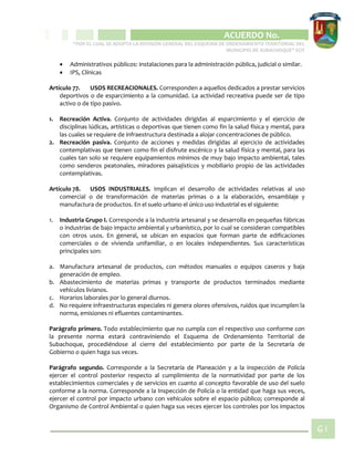 CIPIO DE AGUAZUL
ACUERDO No. _____
“POR EL CUAL SE ADOPTA LA REVISIÓN GENERAL DEL ESQUEMA DE ORDENAMIENTO TERRITORIAL DEL
MUNICIPIO DE SUBACHOQUE” EOT
61
 Administrativos públicos: instalaciones para la administración pública, judicial o similar.
 IPS, Clínicas
Artículo 77. USOS RECREACIONALES. Corresponden a aquellos dedicados a prestar servicios
deportivos o de esparcimiento a la comunidad. La actividad recreativa puede ser de tipo
activo o de tipo pasivo.
1. Recreación Activa. Conjunto de actividades dirigidas al esparcimiento y el ejercicio de
disciplinas lúdicas, artísticas o deportivas que tienen como fin la salud física y mental, para
las cuales se requiere de infraestructura destinada a alojar concentraciones de público.
2. Recreación pasiva. Conjunto de acciones y medidas dirigidas al ejercicio de actividades
contemplativas que tienen como fin el disfrute escénico y la salud física y mental, para las
cuales tan solo se requiere equipamientos mínimos de muy bajo impacto ambiental, tales
como senderos peatonales, miradores paisajísticos y mobiliario propio de las actividades
contemplativas.
Artículo 78. USOS INDUSTRIALES. Implican el desarrollo de actividades relativas al uso
comercial o de transformación de materias primas o a la elaboración, ensamblaje y
manufactura de productos. En el suelo urbano el único uso industrial es el siguiente:
1. Industria Grupo I. Corresponde a la industria artesanal y se desarrolla en pequeñas fábricas
o industrias de bajo impacto ambiental y urbanístico, por lo cual se consideran compatibles
con otros usos. En general, se ubican en espacios que forman parte de edificaciones
comerciales o de vivienda unifamiliar, o en locales independientes. Sus características
principales son:
a. Manufactura artesanal de productos, con métodos manuales o equipos caseros y baja
generación de empleo.
b. Abastecimiento de materias primas y transporte de productos terminados mediante
vehículos livianos.
c. Horarios laborales por lo general diurnos.
d. No requiere infraestructuras especiales ni genera olores ofensivos, ruidos que incumplen la
norma, emisiones ni efluentes contaminantes.
Parágrafo primero. Todo establecimiento que no cumpla con el respectivo uso conforme con
la presente norma estará contraviniendo el Esquema de Ordenamiento Territorial de
Subachoque, procediéndose al cierre del establecimiento por parte de la Secretaría de
Gobierno o quien haga sus veces.
Parágrafo segundo. Corresponde a la Secretaría de Planeación y a la inspección de Policía
ejercer el control posterior respecto al cumplimiento de la normatividad por parte de los
establecimientos comerciales y de servicios en cuanto al concepto favorable de uso del suelo
conforme a la norma. Corresponde a la Inspección de Policía o la entidad que haga sus veces,
ejercer el control por impacto urbano con vehículos sobre el espacio público; corresponde al
Organismo de Control Ambiental o quien haga sus veces ejercer los controles por los impactos
 